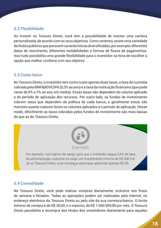 18
5.2 Flexibilidade
Ao investir no Tesouro Direto, você tem a possibilidade de montar uma carteira
personalizada, de acordo com os seus objetivos. Como veremos, existe uma variedade
detítulospúblicosquepossuemcaracterísticasdiversificadas,porexemplo,diferentes
datas de vencimento, diferentes rentabilidades e formas de fluxos de pagamentos.
Isso tudo possibilita uma grande flexibilidade para o investidor na hora de escolher a
opção que melhor combina com seu objetivo.
5.3 Custo baixo
No Tesouro Direto, o investidor tem como custo apenas duas taxas, a taxa de custódia
cobrada pela BMF&BOVESPA (0,3% ao ano) e a taxa da instituição financeira (que pode
variar de 0% a 2% ao ano, em média). Essas taxas não dependem do volume aplicado
e do período de aplicação dos recursos. Por outro lado, os fundos de investimento
cobram taxas que dependem da política de cada banco, e geralmente essas são
menores quanto maiores forem os volumes aplicados e o período de aplicação. Desse
modo, dificilmente as taxas cobradas pelos fundos de investimento são mais baixas
do que as do Tesouro Direto.
Exemplo
Por exemplo, num banco de varejo, para que o investidor pague 0,5% de taxa
de administração, costuma-se exigir um investimento mínimo de R$ 500 mil.
Já no Tesouro Direto, você consegue essa taxa, aplicando apenas R$ 30.
5.4 Comodidade
No Tesouro Direto, você pode realizar compras diariamente, inclusive nos finais
de semana e feriados. Todas as operações podem ser realizadas pela internet, no
endereço eletrônico do Tesouro Direto ou pelo site da sua corretora/banco. O limite
mínimo de compra é de R$ 30,00, e o máximo, de R$ 1.000.000,00 por mês. O Tesouro
Direto possibilita a recompra dos títulos dos investidores diariamente para aqueles
 