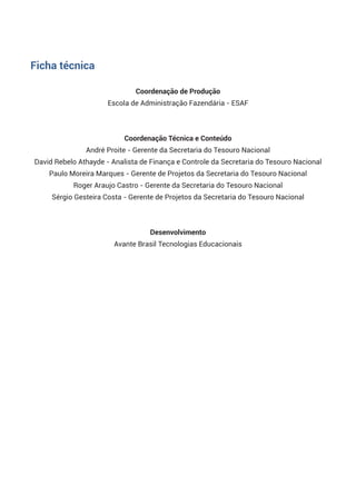 Coordenação de Produção
Escola de Administração Fazendária - ESAF
 
Coordenação Técnica e Conteúdo
André Proite - Gerente da Secretaria do Tesouro Nacional
David Rebelo Athayde - Analista de Finança e Controle da Secretaria do Tesouro Nacional
Paulo Moreira Marques - Gerente de Projetos da Secretaria do Tesouro Nacional
Roger Araujo Castro - Gerente da Secretaria do Tesouro Nacional
Sérgio Gesteira Costa - Gerente de Projetos da Secretaria do Tesouro Nacional
 
Desenvolvimento 
Avante Brasil Tecnologias Educacionais
Ficha técnica
 