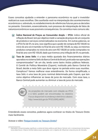 24
Esses conceitos ajudarão a entender o panorama econômico no qual o investidor
realizará as suas escolhas. Eles auxiliarão você na interpretação dos acontecimentos
econômicos e, sobretudo, no estabelecimento de referências futuras para as decisões
no presente. Consistem, essencialmente, num processo de interpretação de fatos de
natureza econômica e suas possíveis consequências. Os conceitos mais comuns são:
	 Índice Nacional de Preços ao Consumidor Amplo – IPCA: índice oficial de
inflação do Brasil, tem por objetivo medir a variação de preços de um conjunto
de produtos e serviços comercializados na economia. Em outras palavras, se
o IPCA foi de 5% no ano, isso significa que o poder de compra de R$ 100,00 no
início do ano só é mantido no final do ano com R$ 105,00, ou seja, os mesmos
produtos comprados no início do ano com R$ 100,00 só serão comprados no
final do ano com R$ 105,00, dado que tivemos uma inflação de 5% no período.
	 Taxa de Juros Selic: é a taxa média ajustada dos financiamentos diários
apuradosnosistemaSelicdoBancoCentraldoBrasil,praticadanasoperações
compromissadas10
de um dia, tendo como lastro títulos públicos federais.
O Comitê de Política Monetária (Copom), instituído pelo Banco Central do
Brasil, decide a meta Selic que deve vigorar no período entre suas reuniões.
Complicou? Vamos melhorar esse entendimento. De forma simplificada, a
taxa Selic é uma taxa de juros nominal determinada pelo Copom, que tem
como objetivo influenciar as taxas de juros do mercado. Com essa taxa, o
Banco Central pode aumentar ou diminuir a taxa de juros do mercado.
As projeções do mercado com relação ao IPCA
e à Selic podem ser encontradas no relatório
Focus disponível no endereço eletrônico abaixo:
http://www.bcb.gov.br/?FOCUSRELMERC.
Entendendo esses conceitos, podemos agora conhecer os títulos do Tesouro Direto
mais facilmente.
Acesse o vídeo: Porque investir no Tesouro Direto?
10
	 Operações compromissadas significam a venda de títulos públicos pelo Banco Central, com o compromisso de recompra
numa data futura. O Banco Central realiza essas operações, com o objetivo de influenciar a taxa de juros do mercado.
 