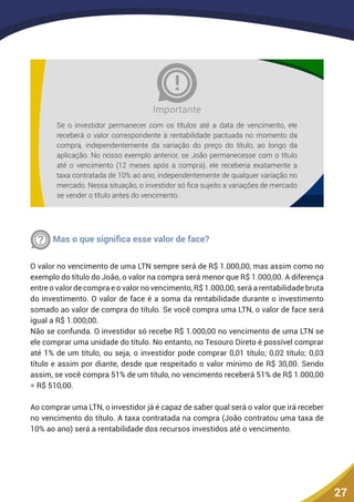 27
Se o investidor permanecer com os títulos até a data de vencimento, ele
receberá o valor correspondente à rentabilidade pactuada no momento da
compra, independentemente da variação do preço do título, ao longo da
aplicação. No nosso exemplo anterior, se João permanecesse com o título
até o vencimento (12 meses após a compra), ele receberia exatamente a
taxa contratada de 10% ao ano, independentemente de qualquer variação no
mercado. Nessa situação, o investidor só fica sujeito a variações de mercado
se vender o título antes do vencimento.
Importante
Pergunta
Mas o que significa esse valor de face?
O valor no vencimento de uma LTN sempre será de R$ 1.000,00, mas assim como no
exemplo do título do João, o valor na compra será menor que R$ 1.000,00. A diferença
entre o valor de compra e o valor no vencimento, R$ 1.000,00, será a rentabilidade bruta
do investimento. O valor de face é a soma da rentabilidade durante o investimento
somado ao valor de compra do título. Se você compra uma LTN, o valor de face será
igual a R$ 1.000,00.
Não se confunda. O investidor só recebe R$ 1.000,00 no vencimento de uma LTN se
ele comprar uma unidade do título. No entanto, no Tesouro Direto é possível comprar
até 1% de um título, ou seja, o investidor pode comprar 0,01 título; 0,02 título; 0,03
título e assim por diante, desde que respeitado o valor mínimo de R$ 30,00. Sendo
assim, se você compra 51% de um título, no vencimento receberá 51% de R$ 1.000,00
= R$ 510,00.
Ao comprar uma LTN, o investidor já é capaz de saber qual será o valor que irá receber
no vencimento do título. A taxa contratada na compra (João contratou uma taxa de
10% ao ano) será a rentabilidade dos recursos investidos até o vencimento.
 