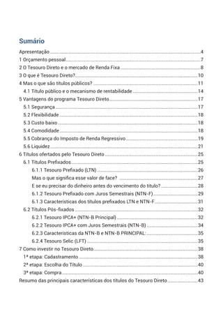 Apresentação....................................................................................................................4
1 Orçamento pessoal........................................................................................................7
2 O Tesouro Direto e o mercado de Renda Fixa..............................................................8
3 O que é Tesouro Direto?...............................................................................................10
4 Mas o que são títulos públicos?.................................................................................11
4.1 Título público e o mecanismo de rentabilidade...................................................14
5 Vantagens do programa Tesouro Direto.....................................................................17
5.1 Segurança..............................................................................................................17
5.2 Flexibilidade...........................................................................................................18
5.3 Custo baixo............................................................................................................18
5.4 Comodidade...........................................................................................................18
5.5 Cobrança do Imposto de Renda Regressivo........................................................19
5.6 Liquidez..................................................................................................................21
6 Títulos ofertados pelo Tesouro Direto........................................................................25
6.1 Títulos Prefixados..................................................................................................25
6.1.1 Tesouro Prefixado (LTN)..............................................................................26
Mas o que significa esse valor de face? .............................................................27
E se eu precisar do dinheiro antes do vencimento do título?.............................28
6.1.2 Tesouro Prefixado com Juros Semestrais (NTN-F)...................................29
6.1.3 Características dos títulos prefixados LTN e NTN-F..................................31
6.2 Títulos Pós-fixados...............................................................................................32
6.2.1 Tesouro IPCA+ (NTN-B Principal)...............................................................32
6.2.2 Tesouro IPCA+ com Juros Semestrais (NTN-B)........................................34
6.2.3 Características da NTN-B e NTN-B PRINCIPAL:........................................35
6.2.4 Tesouro Selic (LFT)......................................................................................35
7 Como investir no Tesouro Direto.................................................................................38
1ª etapa: Cadastramento............................................................................................38
2ª etapa: Escolha do Título.........................................................................................40
3ª etapa: Compra.........................................................................................................40
Resumo das principais características dos títulos do Tesouro Direto........................43
Sumário
 