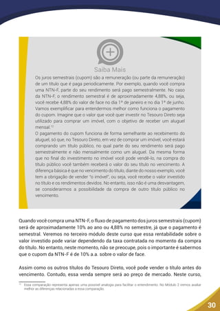 30
Os juros semestrais (cupom) são a remuneração (ou parte da remuneração)
de um título que é paga periodicamente. Por exemplo, quando você compra
uma NTN-F, parte do seu rendimento será pago semestralmente. No caso
da NTN-F, o rendimento semestral é de aproximadamente 4,88%, ou seja,
você recebe 4,88% do valor de face no dia 1º de janeiro e no dia 1º de junho.
Vamos exemplificar para entendermos melhor como funciona o pagamento
do cupom. Imagine que o valor que você quer investir no Tesouro Direto seja
utilizado para comprar um imóvel, com o objetivo de receber um aluguel
mensal.12
O pagamento do cupom funciona de forma semelhante ao recebimento do
aluguel, só que, no Tesouro Direto, em vez de comprar um imóvel, você estará
comprando um título público, no qual parte do seu rendimento será pago
semestralmente e não mensalmente como um aluguel. Da mesma forma
que no final do investimento no imóvel você pode vendê-lo, na compra do
título público você também receberá o valor do seu título no vencimento. A
diferença básica é que no vencimento do título, diante do nosso exemplo, você
tem a obrigação de vender “o imóvel”, ou seja, você recebe o valor investido
no título e os rendimentos devidos. No entanto, isso não é uma desvantagem,
se considerarmos a possibilidade da compra de outro título público no
vencimento.
Saiba Mais
12
Quando você compra uma NTN-F, o fluxo de pagamento dos juros semestrais (cupom)
será de aproximadamente 10% ao ano ou 4,88% no semestre, já que o pagamento é
semestral. Veremos no terceiro módulo deste curso que essa rentabilidade sobre o
valor investido pode variar dependendo da taxa contratada no momento da compra
do título. No entanto, neste momento, não se preocupe, pois o importante é sabermos
que o cupom da NTN-F é de 10% a.a. sobre o valor de face.
Assim como os outros títulos do Tesouro Direto, você pode vender o título antes do
vencimento. Contudo, essa venda sempre será ao preço de mercado. Neste curso,
12
	 Essa comparação representa apenas uma possível analogia para facilitar o entendimento. No Módulo 2 iremos avaliar
melhor as diferenças relacionadas a essa comparação.
 