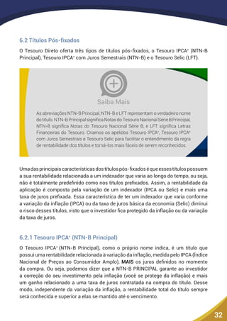 32
6.2 Títulos Pós-fixados
O Tesouro Direto oferta três tipos de títulos pós-fixados, o Tesouro IPCA+
(NTN-B
Principal), Tesouro IPCA+
com Juros Semestrais (NTN-B) e o Tesouro Selic (LFT).
As abreviações NTN-B Principal, NTN-B e LFT representam o verdadeiro nome
dotítulo.NTN-BPrincipalsignificaNotasdoTesouroNacionalSérieBPrincipal,
NTN-B significa Notas do Tesouro Nacional Série B, e LFT significa Letras
Financeiras do Tesouro. Criamos os apelidos Tesouro IPCA+
, Tesouro IPCA+
com Juros Semestrais e Tesouro Selic para facilitar o entendimento da regra
de rentabilidade dos títulos e torná-los mais fáceis de serem reconhecidos.
Saiba Mais
Umadasprincipaiscaracterísticasdostítulospós-fixadoséqueessestítulospossuem
a sua rentabilidade relacionada a um indexador que varia ao longo do tempo, ou seja,
não é totalmente predefinido como nos títulos prefixados. Assim, a rentabilidade da
aplicação é composta pela variação de um indexador (IPCA ou Selic) e mais uma
taxa de juros prefixada. Essa característica de ter um indexador que varia conforme
a variação da inflação (IPCA) ou da taxa de juros básica da economia (Selic) diminui
o risco desses títulos, visto que o investidor fica protegido da inflação ou da variação
da taxa de juros.
6.2.1 Tesouro IPCA+
(NTN-B Principal)
O Tesouro IPCA+
(NTN-B Principal), como o próprio nome indica, é um título que
possui uma rentabilidade relacionada à variação da inflação, medida pelo IPCA (Índice
Nacional de Preços ao Consumidor Amplo), MAIS os juros definidos no momento
da compra. Ou seja, podemos dizer que a NTN-B PRINCIPAL garante ao investidor
a correção do seu investimento pela inflação (você se protege da inflação) e mais
um ganho relacionado a uma taxa de juros contratada na compra do título. Desse
modo, independente da variação da inflação, a rentabilidade total do título sempre
será conhecida e superior a elas se mantido até o vencimento.
 