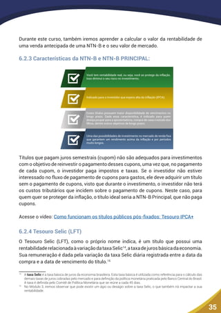 35
Durante este curso, também iremos aprender a calcular o valor da rentabilidade de
uma venda antecipada de uma NTN-B e o seu valor de mercado.
6.2.3 Características da NTN-B e NTN-B PRINCIPAL:
Você tem rentabilidade real, ou seja, você se protege da inflação.
Isso diminui o seu risco no investimento;
Indicado para o investidor que espera alta da inflação (IPCA);
Esses títulos possuem maior disponibilidade de vencimentos no
longo prazo. Dada essa característica, é indicado para quem
deseja poupar para a aposentadoria, compra de casa e estudo dos
ﬁlhos, dentre outros objetivos de longo prazo;
Uma das possibilidades de investimento no mercado de renda ﬁxa
que garantem um rendimento acima da inflação e por períodos
muito longos.
Títulos que pagam juros semestrais (cupom) não são adequados para investimentos
com o objetivo de reinvestir o pagamento desses cupons, uma vez que, no pagamento
de cada cupom, o investidor paga impostos e taxas. Se o investidor não estiver
interessado no fluxo de pagamento de cupons para gastos, ele deve adquirir um título
sem o pagamento de cupons, visto que durante o investimento, o investidor não terá
os custos tributários que incidem sobre o pagamento de cupons. Neste caso, para
quem quer se proteger da inflação, o título ideal seria a NTN-B Principal, que não paga
cupons.
Acesse o vídeo: Como funcionam os títulos públicos pós-fixados: Tesouro IPCA+
6.2.4 Tesouro Selic (LFT)
O Tesouro Selic (LFT), como o próprio nome indica, é um título que possui uma
rentabilidaderelacionadaàvariaçãodataxaSelic14
,ataxadejurosbásicadaeconomia.
Sua remuneração é dada pela variação da taxa Selic diária registrada entre a data da
compra e a data de vencimento do título.15
14
	A taxa Selic é a taxa básica de juros da economia brasileira. Esta taxa básica é utilizada como referência para o cálculo das
demais taxas de juros cobradas pelo mercado e para definição da política monetária praticada pelo Banco Central do Brasil.
A taxa é definida pelo Comitê de Política Monetária que se reúne a cada 45 dias.
15
	 No Módulo 3, iremos observar que pode existir um ágio ou deságio sobre a taxa Selic, o que também irá impactar a sua
rentabilidade.
 