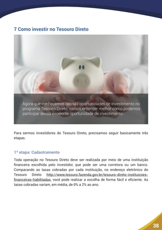 38
7 Como investir no Tesouro Direto
Para sermos investidores do Tesouro Direto, precisamos seguir basicamente três
etapas.
1ª etapa: Cadastramento
Toda operação no Tesouro Direto deve ser realizada por meio de uma instituição
financeira escolhida pelo investidor, que pode ser uma corretora ou um banco.
Comparando as taxas cobradas por cada instituição, no endereço eletrônico do
Tesouro Direto http://www.tesouro.fazenda.gov.br/tesouro-direto-instituicoes-
financeiras-habilitadas, você pode realizar a escolha de forma fácil e eficiente. As
taxas cobradas variam, em média, de 0% a 2% ao ano.
 