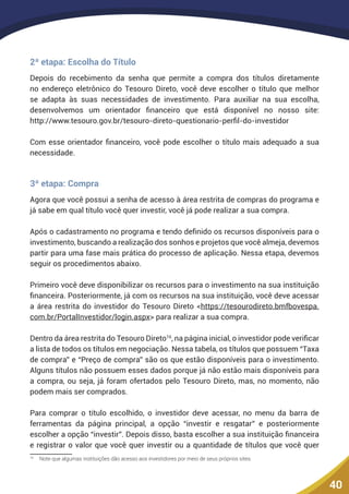 40
2ª etapa: Escolha do Título
Depois do recebimento da senha que permite a compra dos títulos diretamente
no endereço eletrônico do Tesouro Direto, você deve escolher o título que melhor
se adapta às suas necessidades de investimento. Para auxiliar na sua escolha,
desenvolvemos um orientador financeiro que está disponível no nosso site:
http://www.tesouro.gov.br/tesouro-direto-questionario-perfil-do-investidor
Com esse orientador financeiro, você pode escolher o título mais adequado a sua
necessidade.
3ª etapa: Compra
Agora que você possui a senha de acesso à área restrita de compras do programa e
já sabe em qual título você quer investir, você já pode realizar a sua compra.
Após o cadastramento no programa e tendo definido os recursos disponíveis para o
investimento, buscando a realização dos sonhos e projetos que você almeja, devemos
partir para uma fase mais prática do processo de aplicação. Nessa etapa, devemos
seguir os procedimentos abaixo.
Primeiro você deve disponibilizar os recursos para o investimento na sua instituição
financeira. Posteriormente, já com os recursos na sua instituição, você deve acessar
a área restrita do investidor do Tesouro Direto <https://tesourodireto.bmfbovespa.
com.br/PortalInvestidor/login.aspx> para realizar a sua compra.
Dentro da área restrita do Tesouro Direto16
, na página inicial, o investidor pode verificar
a lista de todos os títulos em negociação. Nessa tabela, os títulos que possuem “Taxa
de compra” e “Preço de compra” são os que estão disponíveis para o investimento.
Alguns títulos não possuem esses dados porque já não estão mais disponíveis para
a compra, ou seja, já foram ofertados pelo Tesouro Direto, mas, no momento, não
podem mais ser comprados.
Para comprar o título escolhido, o investidor deve acessar, no menu da barra de
ferramentas da página principal, a opção “investir e resgatar” e posteriormente
escolher a opção “investir”. Depois disso, basta escolher a sua instituição financeira
e registrar o valor que você quer investir ou a quantidade de títulos que você quer
16
	 Note que algumas instituições dão acesso aos investidores por meio de seus próprios sites.
 