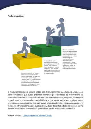 42
Ponha em prática:
Caso você não queira
utilizar o fluxo de renda
gerado pelo pagamento de
cupons, evite comprar
títulos que pagam cupons
semestrais, uma vez que a
reaplicação desses cupons
pode diminuir o rendimento
da sua aplicação.
Procure aumentar o
horizonte de tempo para
os seus investimentos.
Investimentos de longo
prazo ajudam no melhor
planejamento do
orçamento familiar,
oferecem melhor
rentabilidade e ainda
pagam menos IR sobre o
rendimento, dadas as
alíquotas regressivas
citadas anteriormente.
Comece investindo no Tesouro
Direto comprando títulos de
menor volatilidade, ou seja, com
menor risco, por exemplo,
Tesouro Selic (LFT). Isso permite
você ganhar conﬁança com os
procedimentos do programa e,
ao mesmo tempo, garante uma
rentabilidade muito atrativa.
O Tesouro Direto não é só uma opção boa de investimento, mas também uma escola
para o investidor que busca entender melhor as possibilidades de investimento do
mercado. Entendendo a rentabilidade e os custos envolvidos no programa, o investidor
poderá lutar por uma melhor rentabilidade e um menor custo em qualquer outro
investimento, considerando que agora você possui parâmetros para comparações no
mercado. A transparência dos custos envolvidos e da rentabilidade do Tesouro Direto
ajuda o investidor a formar esses parâmetros para o mercado de renda fixa.
Acesse o vídeo: Como investir no Tesouro Direto?
 