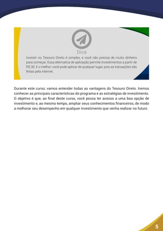 5
Investir no Tesouro Direto é simples, e você não precisa de muito dinheiro
para começar. Essa alternativa de aplicação permite investimentos a partir de
R$ 30. E o melhor: você pode aplicar de qualquer lugar, pois as transações são
feitas pela internet.
Dica
Durante este curso, vamos entender todas as vantagens do Tesouro Direto. Iremos
conhecer as principais características do programa e as estratégias de investimento.
O objetivo é que, ao final deste curso, você possa ter acesso a uma boa opção de
investimento e, ao mesmo tempo, ampliar seus conhecimentos financeiros, de modo
a melhorar seu desempenho em qualquer investimento que venha realizar no futuro.
 