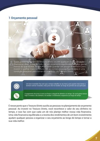 7
1 Orçamento pessoal
Quem pretende investir no Tesouro Direto (ou em qualquer outra aplicação
ﬁnanceira) deve, antes de tudo, ter um orçamento equilibrado, ou seja, gastar
menos do que recebe. Assim, você pode guardar um pouco de dinheiro para
investir e ganhar mais no futuro. Ter as contas pessoas equilibradas é uma
condição desejável para tornar-se investidor do Tesouro Direto.
%
Um bom investidor faz com que o tempo trabalhe ao seu favor, pois quanto mais tempo o
dinheiro estiver investido, mais juros ele irá receber ao longo do período da sua aplicação.
O pagamento de juros é como se fosse o aluguel do dinheiro no tempo. Se você gasta menos
hoje e investe o seu dinheiro, irá receber o rendimento respectivo ao longo do tempo.
É nesse ponto que o Tesouro Direto auxilia as pessoas no planejamento do orçamento
pessoal. Ao investir no Tesouro Direto, você reconhece o valor do seu dinheiro no
tempo, e isso faz com que cada um de nós planeje melhor nossa vida financeira.
Uma vida financeira equilibrada e a receita dos rendimentos de um bom investimento
ajudam qualquer pessoa a organizar o seu orçamento ao longo do tempo e tornar a
sua vida melhor.
 