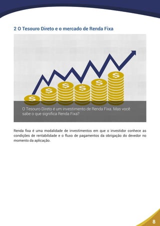 8
2 O Tesouro Direto e o mercado de Renda Fixa
Renda fixa é uma modalidade de investimentos em que o investidor conhece as
condições de rentabilidade e o fluxo de pagamentos da obrigação do devedor no
momento da aplicação.
 