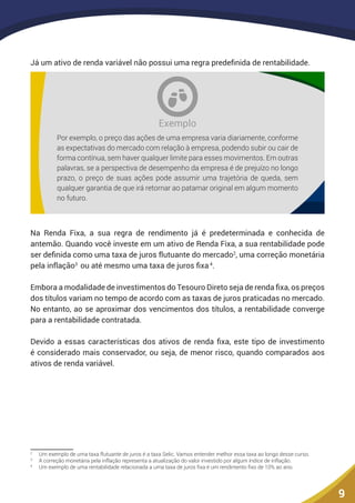 9
Já um ativo de renda variável não possui uma regra predefinida de rentabilidade.
Exemplo
Por exemplo, o preço das ações de uma empresa varia diariamente, conforme
as expectativas do mercado com relação à empresa, podendo subir ou cair de
forma contínua, sem haver qualquer limite para esses movimentos. Em outras
palavras, se a perspectiva de desempenho da empresa é de prejuízo no longo
prazo, o preço de suas ações pode assumir uma trajetória de queda, sem
qualquer garantia de que irá retornar ao patamar original em algum momento
no futuro. 
Na Renda Fixa, a sua regra de rendimento já é predeterminada e conhecida de
antemão. Quando você investe em um ativo de Renda Fixa, a sua rentabilidade pode
ser definida como uma taxa de juros flutuante do mercado2
, uma correção monetária
pela inflação3
ou até mesmo uma taxa de juros fixa4
.
Embora a modalidade de investimentos do Tesouro Direto seja de renda fixa, os preços
dos títulos variam no tempo de acordo com as taxas de juros praticadas no mercado.
No entanto, ao se aproximar dos vencimentos dos títulos, a rentabilidade converge
para a rentabilidade contratada.
Devido a essas características dos ativos de renda fixa, este tipo de investimento
é considerado mais conservador, ou seja, de menor risco, quando comparados aos
ativos de renda variável.
2
	 Um exemplo de uma taxa flutuante de juros é a taxa Selic. Vamos entender melhor essa taxa ao longo desse curso.
3
	 A correção monetária pela inflação representa a atualização do valor investido por algum índice de inflação.
4
	 Um exemplo de uma rentabilidade relacionada a uma taxa de juros fixa é um rendimento fixo de 10% ao ano.
 
