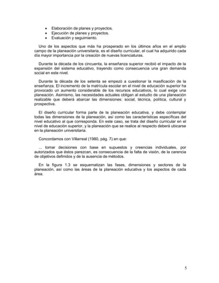 5
 Elaboración de planes y proyectos.
 Ejecución de planes y proyectos.
 Evaluación y seguimiento.
Uno de los aspectos que más ha prosperado en los últimos años en el amplio
campo de la planeación universitaria, es el diseño curricular, el cual ha adquirido cada
día mayor importancia por la creación de nuevas licenciaturas.
Durante la década de los cincuenta, la enseñanza superior recibió el impacto de la
expansión del sistema educativo, trayendo como consecuencia una gran demanda
social en este nivel.
Durante la década de los setenta se empezó a cuestionar la masificación de la
enseñanza. El incremento de la matrícula escolar en el nivel de educación superior ha
provocado un aumento considerable de los recursos educativos, lo cual exige una
planeación. Asimismo, las necesidades actuales obligan al estudio de una planeación
realizable que deberá abarcar las dimensiones: social, técnica, política, cultural y
prospectiva.
El diseño curricular forma parte de la planeación educativa, y debe contemplar
todas las dimensiones de la planeación, así como las características específicas del
nivel educativo al que corresponda. En este caso, se trata del diseño curricular en el
nivel de educación superior, y la planeación que se realice al respecto deberá ubicarse
en la planeación universitaria.
Concordamos con Villarreal (1980, pág. 7) en que:
... tomar decisiones con base en supuestos y creencias individuales, por
autorizados que éstos parezcan, es consecuencia de la falta de visión, de la carencia
de objetivos definidos y de la ausencia de métodos.
En la figura 1.3 se esquematizan las fases, dimensiones y sectores de la
planeación, así como las áreas de la planeación educativa y los aspectos de cada
área.
 