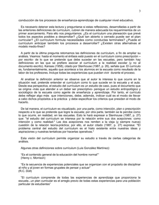 3
conducción de los procesos de enseñanza-aprendizaje de cualquier nivel educativo.
Es necesario detener esta lectura y preguntarse si estas reflexiones, desarrolladas a partir de
las anteriores definiciones de currículum, cubren de manera adecuada los requerimientos de un
primer acercamiento. Para ello nos preguntamos: ¿Es el currículum una planeación que prevé
todos los aspectos posibles a desarrollar? ¿Qué tan abierto o cerrado puede ser el plan
curricular? ¿El currículum formula necesidades como conductas terminales? ¿Puede el
currículum anticipar también los procesos a desarrollar? ¿Existen otras alternativas al
modelo medio-fines?
A partir de la última pregunta retomamos las definiciones de currículum, a fin de ampliar su
análisis. Veamos: hasta el momento el énfasis está puesto en el currículum como prescripción –
por escrito- de lo que se pretende que debe suceder en las escuelas, pero también hay
definiciones en las que se prefiere asociar el currículum a la realidad escolar (y no al
documento escrito). Kansas (1958), citado por Stenhouse (1987, p. 26), señala que: El currículo
es, fundamentalmente, aquello que acontece a los alumnos en la escuela como resultado de la
labor de los profesores. Incluye todas las experiencias que puedan vivir durante el proceso.
Al analizar la definición anterior se observa que al autor le interesa lo que ocurre en la
situación real; pretende entender el currículum como lo que sucede en la escuela y el aula.
Desde esa perspectiva, el estudio del currículum es un estudio de caso, pues el documento que
se origina -más que atender a un deber ser prescriptivo- persigue un estudio antropológico y
sociológico de la escuela como agente de enseñanza y aprendizaje. Por tanto, el currículo
debe reflejar algo más que intenciones, debe, además, indicar cuál es el modo de llevar
a cabo dichos propósitos a la práctica y debe especificar los criterios que presiden el modo de
hacerlo.
De tal manera, el currículum es visualizado, por una parte, como intención, plan o prescripción
respecto a lo que se pretende que logre la escuela; por otra parte, también se le percibe como
lo que ocurre, en realidad, en las escuelas. Esto le hará expresar a Stenhouse (1987, p. 27)
que: "el estudio del currículum se interesa por la relación entre sus dos acepciones: como
intención y como realidad." Las dos acepciones nos remiten a la vieja (y siempre nueva)
cuestión de la relación teoría-práctica; por ello, el autor citado (1987, p. 27) expresa: "El
problema central del estudio del currículum es el hiato existente entre nuestras ideas y
aspiraciones y nuestras tentativas por hacerlas operativas."
Esta visión del currículum permite organizar su estudio a través de ciertas categorías de
análisis.
Algunas otras definiciones sobre currículum (Luis González Martínez):
“Es el contenido general de la educación del hombre normal””
(Henry c. Morrison)
“Es la secuencia de experiencias potenciales que se organizan con el propósito de disciplinar
al niño y al joven en formas grupales de pensar y actuar”
(R.C. Doll)
”El currículum comprende de todas las experiencias de aprendizaje que proporciona la
escuela...un plan curricular es el arreglo previo de todas estas experiencias para una población
particular de estudiantes”
 
