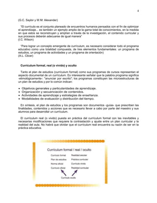 4
(G.C. Saylor y W.M. Alexander)
“El currículo es el conjunto planeado de encuentros humanos pensados con el fin de optimizar
el aprendizaje... es también un ejemplo amplio de la gama total de conocimientos, en la medida
en que estos se reconstruyen y amplían a través de la investigación, el contenido curricular y
sus procesos deberán adecuarse de igual manera”
(l.C. Wilson)
“Para lograr un concepto emergente de currículum, es necesario considerar todo el programa
educativo como una totalidad compuesta, de tres elementos fundamentales: un programa de
estudios, un programa de actividades y un programa de orientación)
(A.L. Clicer)
Currículum formal, real (o vivido) y oculto
Tanto el plan de estudios (currículum formal) como sus programas de cursos representan el
aspecto documental de un currículum. Es interesante señalar que la palabra programa significa
-etimológicamente-: "anunciar por escrito"; los programas constituyen las microestructuras de
un plan de estudios y por lo común indican:
 Objetivos generales y particularidades de aprendizaje.
 Organización y secuenciación de contenidos.
 Actividades de aprendizaje y estrategias de enseñanza.
 Modalidades de evaluación y distribución del tiempo.
En síntesis, el plan de estudios y los programas son documentos -guías- que prescriben las
finalidades, contenidos y acciones que es necesario llevar a cabo por parte del maestro y sus
alumnos para desarrollar un currículum.
El currículum real (o vivido) puesta en práctica del currículum formal con las inevitables y
necesarias modificaciones que requiere la contrastación y ajuste entre un plan curricular y la
realidad del aula. No habrá que olvidar que el currículum real encuentra su razón de ser en la
práctica educativa.
 