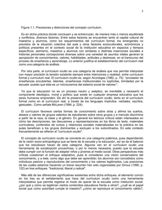 5
Figura 1.1. Precisiones y distinciones del concepto currículum.
Es en dicha práctica donde concluyen y se entrecruzan, de manera más o menos equilibrada
y conflictiva, diversos factores. Entre estos factores se encuentran tanto el capital cultural de
maestros y alumnos, como los requerimientos del currículum formal, los emergentes no
previstos de la situación colectiva del aula y otros factores socioculturales, económicos y
políticos presentes en el contexto social de la institución educativa en espacios y tiempos
específicos; asimismo, maestros y alumnos con similares o distintas inserciones sociales e
historias personales concepciones diversas sobre una variedad de asuntos vitales generan la
apropiación de conocimientos, valores, habilidades, actitudes y destrezas, en el transcurso del
proceso de enseñanza y aprendizaje. Lo anterior justifica el establecimiento del currículum real
como una categoría de análisis.
Por otra parte, el currículum oculto es una categoría de análisis que nos permite interpretar
con mayor precisión la tensión existente siempre entre intenciones y realidad, entre currículum
formal y currículum real. El currículum oculto es, según Arciniegas (1982, p. 75): “proveedor de
enseñanzas encubiertas, latentes, enseñanzas institucionales no explícitas, brindadas por la
escuela -puesto que ésta es un microcosmos del sistema social de valores-“.
Ya que la educación no es un proceso neutro y aséptico, es inevitable y necesario el
componente ideológico, moral y político que existe en cualquier empresa educativa que los
seres humanos emprenden. De ahí la presencia del currículum oculto, tanto en el currículum
formal como en el currículum real, a través de los lenguajes implícitos -verbales, escritos,
gestuales-. Como señala McLaren (1984, p. 224):
El currículum favorece ciertas formas de conocimiento sobre otras y afirma los sueños,
deseos y valores de grupos selectos de estudiantes sobre otros grupos y a menudo discrimina
a partir de la raza, la clase y el género. En general los teóricos críticos están interesados en
cómo las descripciones, las discusiones y representaciones en los libros de texto, materiales
curriculares, contenidos de cursos y relaciones sociales materializadas en la práctica en las
aulas benefician a los grupos dominantes y excluyen a los subordinados. En este contexto
frecuentemente se refieren al "currículum oculto".
El concepto de currículum oculto se convierte en una categoría polémica, pues dependiendo
de la visión socio-antropológica que se tiene de la escuela y la educación, así se da el balance
que los estudiosos hacen de esta categoría. Algunos ven en el currículum oculto una
herramienta de socialización provechosa, o por lo menos necesaria, puesto que la escuela
debe cumplir con la función de adaptar niños y jóvenes al medio social. Otras perspectivas más
críticas cuestionan el enfoque adaptativo, pues lo consideran una visión conservadora del
conocimiento, y a éste, como algo que debe ser aprendido; los alumnos son concebidos como
individuos pasivos y reproductores del conocimiento y los valores legitimados. Las posiciones
de las cuales estamos haciendo un breve resumen han sido organizadas por Giroux (1990, p.
122) en tres enfoques: "tradicional, liberal y radical".
Más allá de las diferencias significativas existentes entre dicha enfoques, el elemento común
en los tres es el señalamiento que hace del currículum oculto como una herramienta
interpretativa que permite registrar el modo de operar de la escuela como institución social:
¿por qué y cómo se legitiman ciertos contenidos educativos frente a otros?, ¿cuál es el papel
social que como autoridad cumple el maestro? ¿cómo se reproduce el conocimiento válido?,
 