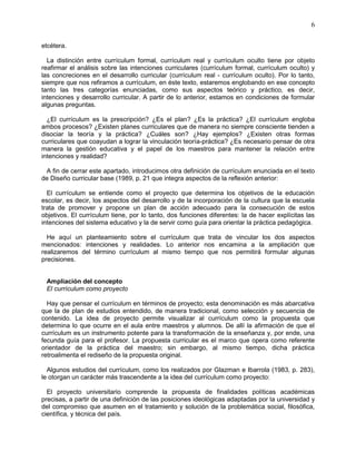 6
etcétera.
La distinción entre currículum formal, currículum real y currículum oculto tiene por objeto
reafirmar el análisis sobre las intenciones curriculares (currículum formal, currículum oculto) y
las concreciones en el desarrollo curricular (currículum real - currículum oculto). Por lo tanto,
siempre que nos refiramos a currículum, en éste texto, estaremos englobando en ese concepto
tanto las tres categorías enunciadas, como sus aspectos teórico y práctico, es decir,
intenciones y desarrollo curricular. A partir de lo anterior, estamos en condiciones de formular
algunas preguntas.
¿El currículum es la prescripción? ¿Es el plan? ¿Es la práctica? ¿El currículum engloba
ambos procesos? ¿Existen planes curriculares que de manera no siempre consciente tienden a
disociar la teoría y la práctica? ¿Cuáles son? ¿Hay ejemplos? ¿Existen otras formas
curriculares que coayudan a lograr la vinculación teoría-práctica? ¿Es necesario pensar de otra
manera la gestión educativa y el papel de los maestros para mantener la relación entre
intenciones y realidad?
A fin de cerrar este apartado, introducimos otra definición de currículum enunciada en el texto
de Diseño curricular base (1989, p. 21 que integra aspectos de la reflexión anterior:
El currículum se entiende como el proyecto que determina los objetivos de la educación
escolar, es decir, los aspectos del desarrollo y de la incorporación de la cultura que la escuela
trata de promover y propone un plan de acción adecuado para la consecución de estos
objetivos. El currículum tiene, por lo tanto, dos funciones diferentes: la de hacer explícitas las
intenciones del sistema educativo y la de servir como guía para orientar la práctica pedagógica.
He aquí un planteamiento sobre el currículum que trata de vincular los dos aspectos
mencionados: intenciones y realidades. Lo anterior nos encamina a la ampliación que
realizaremos del término currículum al mismo tiempo que nos permitirá formular algunas
precisiones.
Ampliación del concepto
El currículum como proyecto
Hay que pensar el currículum en términos de proyecto; esta denominación es más abarcativa
que la de plan de estudios entendido, de manera tradicional, como selección y secuencia de
contenido. La idea de proyecto permite visualizar al currículum como la propuesta que
determina lo que ocurre en el aula entre maestros y alumnos. De allí la afirmación de que el
currículum es un instrumento potente para la transformación de la enseñanza y, por ende, una
fecunda guía para el profesor. La propuesta curricular es el marco que opera como referente
orientador de la práctica del maestro; sin embargo, al mismo tiempo, dicha práctica
retroalimenta el rediseño de la propuesta original.
Algunos estudios del currículum, como los realizados por Glazman e Ibarrola (1983, p. 283),
le otorgan un carácter más trascendente a la idea del currículum como proyecto:
El proyecto universitario comprende la propuesta de finalidades políticas académicas
precisas, a partir de una definición de las posiciones ideológicas adaptadas por la universidad y
del compromiso que asumen en el tratamiento y solución de la problemática social, filosófica,
científica, y técnica del país.
 