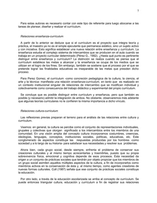 7
Para estas autoras es necesario contar con este tipo de referente para luego abocarse a las
tareas de planear, diseñar y realizar el currículum.
Relaciones enseñanza-currículum
A partir de lo anterior se deduce que si el currículum es el proyecto que integra teoría y
práctica, el maestro ya no es el simple ejecutante que permanece estático, sino un sujeto activo
y con iniciativa. Esto significa establecer una nueva relación entre enseñanza y currículum. La
enseñanza estudia el complejo sistema de intercambios que se producen en el aula cuando se
trabaja en un proyecto curricular determinado (Pérez G., 1992). ¿Hasta qué punto es pertinente
distinguir entre enseñanza y currículum? La distinción se realiza cuando se piensa que el
currículum establece las metas a alcanzar y la enseñanza se ocupa de los medios que se
utilizan en el logro de los fines. Sin embargo, también se sostiene que el proceso por el que se
pretende lograr las finalidades educativas es inseparable de las metas que presiden dicho
proceso.
Para Perez Gomez, el currículum -como concreción pedagógica de la cultura, la ciencia, el
arte y la técnica- manifiesta una relación enseñanza-currículum, en tanto que es realizado en
un contexto institucional singular de relaciones de intercambio que se modifican individual y
colectivamente como consecuencia del trabajo didáctico y experimental del propio currículum.
Se concluye que es posible distinguir entre currículum y enseñanza, pero que también es
posible (y necesario) admitir la integración de ambos. No obstante, observaremos más adelante
que algunas teorías curriculares no le confieren la misma importancia a dicho vínculo.
Relaciones cultura-currículum
Las reflexiones previas preparan el terreno para el análisis de las relaciones entre cultura y
currículum.
Veamos: en general, la cultura se percibe como el conjunto de representaciones individuales,
grupales y colectivas que otorgan significado a los intercambios entre los miembros de una
comunidad. En una visión amplia del concepto cultura incorporamos costumbres, creencias,
ideologías, lenguajes, conceptos, instituciones sociales, políticas, educativas, etc. Este
conglomerado de aspectos constituye las respuestas producidas por los hombres -como
sociedad y a lo largo de su historia- para satisfacer sus necesidades y resolver sus problemas.
Ahora bien, cada grupo social, desde siempre, enfrenta el problema de conservar sus
creaciones culturales y al mismo tiempo acrecentarlas y trasmitirlas, puesto que su propia
sobrevivencia física, emocional y cognitiva depende de esos procesos. Esta necesidad da
origen a un conjunto de prácticas sociales que tendrán por objeto propiciar que los miembros de
un grupo social asimilen aquellos múltiples aspectos de la cultura, a fin de incorporarlos como
miembros activos en la conservación de ésta y, al mismo tiempo, como agentes creadores de
nuevas formas culturales. Coll (1987) señala que ese conjunto de prácticas sociales constituye
la educación.
Por otro lado, a través de la educación escolarizada se arriba al concepto de currículum. Se
puede entonces triangular cultura, educación y currículum a fin de registrar sus relaciones
 