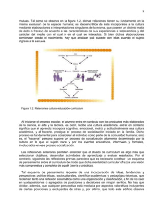 8
mutuas. Tal como se observa en la figura 1.2, dichas relaciones tienen su fundamento en la
misma evolución de la especie humana; es ideosincrático de ésta incorporarse a la cultura
mediante elaboraciones e interpretaciones singulares de la misma, que poseen un distinto matiz
de éxito o fracaso de acuerdo a las características de sus experiencias e intercambios y del
carácter del medio con el cual y en el cual se interactúa. Si bien dichas elaboraciones
comienzan desde el nacimiento, hay que analizar qué sucede con ellas cuando el sujeto
ingresa a la escuela.
Figura 1.2. Relaciones cultura-educación-currículum
Al iniciarse el proceso escolar, el alumno entra en contacto con los productos más elaborados
de la ciencia, el arte y la técnica, es decir, recibe una cultura académica; entrar en contacto
significa que el aprendiz incorpora cognitiva, emocional, motriz y actitudinalmente esa cultura
académica, y al hacerlo, prosigue el proceso de socialización iniciado en la familia. Dicho
proceso es fundamental para considerar al individuo como parte de la comunidad humana; esto
es, el "hacerse" persona supone un proceso de socialización altamente determinado por la
cultura en la que el sujeto nace y por los eventos educativos, informales y formales,
involucrados en ese proceso socialización.
Las reflexiones anteriores permiten entender que el diseño de currículum es algo más que
seleccionar objetivos, desarrollar actividades de aprendizaje y evaluar resultados. Por el
contrario, siguiendo las reflexiones previas pareciera que es necesario construir un esquema
de pensamiento sobre el currículum de modo que dicha mentalidad curricular ofrezca una visión
más comprensiva y completa de aquél (teoría y práctica).
Tal esquema de pensamiento requiere de una incorporación de ideas, tendencias y
perspectivas político-éticas, socioculturales, científico-académicas y pedagógico-técnicas, que
reclaman tanto una reflexión sistemática como una organización y clasificación, a fin de no caer
en yuxtaposiciones o agregados de posiciones y decisiones sin ningún sentido. No hay que
olvidar, además, que cualquier perspectiva está mediada por aspectos valorativos incluyentes
de ciertas posiciones y excluyentes de otras y, por último, que todo este edificio observa
 