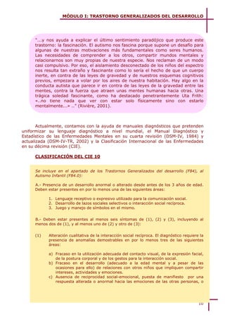 MÓDULO I: TRASTORNO GENERALIZADOS DEL DESARROLLO




      “...y nos ayuda a explicar el último sentimiento paradójico que produce este
      trastorno: la fascinación. El autismo nos fascina porque supone un desafío para
      algunas de nuestras motivaciones más fundamentales como seres humanos.
      Las necesidades de comprender a los otros, compartir mundos mentales y
      relacionarnos son muy propias de nuestra especie. Nos reclaman de un modo
      casi compulsivo. Por eso, el aislamiento desconectado de los niños del espectro
      nos resulta tan extraño y fascinante como lo sería el hecho de que un cuerpo
      inerte, en contra de las leyes de gravedad y de nuestros esquemas cognitivos
      previos, empezara a volar por los aires de nuestra habitación. Hay algo en la
      conducta autista que parece ir en contra de las leyes de la gravedad entre las
      mentes, contra la fuerza que atraen unas mentes humanas hacia otras. Una
      trágica soledad fascinante, como ha destacado penetrantemente Uta Frith:
      «..no tiene nada que ver con estar solo físicamente sino con estarlo
      mentalmente...» ..” (Rivière, 2001).



       Actualmente, contamos con la ayuda de manuales diagnósticos que pretenden
uniformizar su lenguaje diagnóstico a nivel mundial, el Manual Diagnóstico y
Estadístico de las Enfermedades Mentales en su cuarta revisión (DSM-IV, 1984) y
actualizada (DSM-IV-TR, 2002) y la Clasificación Internacional de las Enfermedades
en su décima revisión (CIE).

      CLASIFICACIÓN DEL CIE 10


      Se incluye en el apartado de los Trastornos Generalizados del desarrollo (F84), al
      Autismo Infantil (F84.0):

      A.- Presencia de un desarrollo anormal o alterado desde antes de los 3 años de edad.
      Deben estar presentes en por lo menos una de las siguientes áreas:

            1. Lenguaje receptivo o expresivo utilizado para la comunicación social.
            2. Desarrollo de lazos sociales selectivos o interacción social recíproca.
            3. Juego y manejo de símbolos en el mismo.


      B.- Deben estar presentes al menos seis síntomas de (1), (2) y (3), incluyendo al
      menos dos de (1), y al menos uno de (2) y otro de (3):


      (1)   Alteración cualitativa de la interacción social recíproca. El diagnóstico requiere la
            presencia de anomalías demostrables en por lo menos tres de las siguientes
            áreas:

            a) Fracaso en la utilización adecuada del contacto visual, de la expresión facial,
               de la postura corporal y de los gestos para la interacción social.
            b) Fracaso en el desarrollo (adecuado a la edad mental y a pesar de las
               ocasiones para ello) de relaciones con otros niños que impliquen compartir
               intereses, actividades y emociones.
            c) Ausencia de reciprocidad social-emocional, puesta de manifiesto por una
               respuesta alterada o anormal hacia las emociones de las otras personas, o




                                                                                              10
 