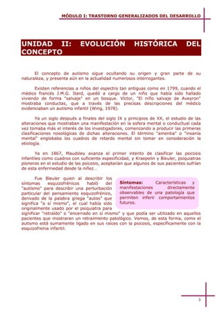 MÓDULO I: TRASTORNO GENERALIZADOS DEL DESARROLLO



      Unidad2

UNIDAD II:                  EVOLUCIÓN                  HISTÓRICA                DEL
CONCEPTO


      El concepto de autismo sigue ocultando su origen y gran parte de su
naturaleza, y presenta aún en la actualidad numerosos interrogantes.

      Existen referencias a niños del espectro tan antiguas como en 1799, cuando el
médico francés J.M.G. Itard, quedó a cargo de un niño que había sido hallado
viviendo de forma "salvaje" en un bosque. Víctor, "El niño salvaje de Aveyron"
mostraba conductas, que a través de las precisas descripciones del médico
evidenciaban un autismo infantil (Wing, 1978).

        Ya un siglo después a finales del siglo IX y principios de XX, el estudio de las
alteraciones que mostraban una manifestación en la esfera mental o conductual cada
vez tomaba más el interés de los investigadores, comenzando a producir las primeras
clasificaciones nosológicas de dichas alteraciones. El término "amentia" o "insanía
mental" englobaba los cuadros de retardo mental sin tomar en consideración la
etiología.

       Ya en 1867, Maudsley avanza el primer intento de clasificar las psicosis
infantiles como cuadros con suficiente especificidad, y Kraepelin y Bleuler, psiquiatras
pioneros en el estudio de las psicosis, aceptarían que algunos de sus pacientes sufrían
de esta enfermedad desde la niñez .

        Fue Bleuler quien al describir los
síntomas      esquizofrénicos    habló   del   Síntomas:       Características   y
"autismo" para describir una perturbación      manifestaciones        directamente
particular del pensamiento esquizofrénico,     observables de una patología que
derivado de la palabra griega “autos” que      permiten inferir comportamientos
significa "a sí mismo", el cual había sido     futuros.
originalmente usado por el psiquiatra para
significar "retraído" o "encerrado en sí mismo" y que podía ser utilizado en aquellos
pacientes que mostraran un retraimiento patológico. Vemos, de esta forma, como el
autismo está sumamente ligado en sus raíces con la psicosis, específicamente con la
esquizofrenia infantil.




                                                                                      3
 