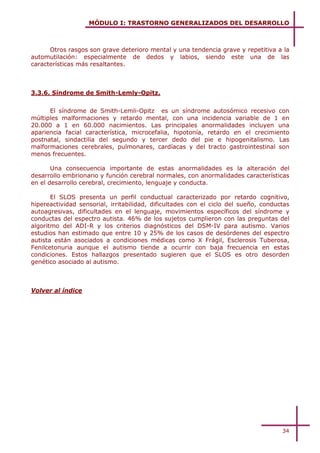 MÓDULO I: TRASTORNO GENERALIZADOS DEL DESARROLLO



      Otros rasgos son grave deterioro mental y una tendencia grave y repetitiva a la
automutilación: especialmente de dedos y labios, siendo este una de las
características más resaltantes.



3.3.6. Síndrome de Smith-Lemly-Opitz.


      El síndrome de Smith-Lemli-Opitz es un síndrome autosómico recesivo con
múltiples malformaciones y retardo mental, con una incidencia variable de 1 en
20.000 a 1 en 60.000 nacimientos. Las principales anormalidades incluyen una
apariencia facial característica, microcefalia, hipotonía, retardo en el crecimiento
postnatal, sindactilia del segundo y tercer dedo del pie e hipogenitalismo. Las
malformaciones cerebrales, pulmonares, cardíacas y del tracto gastrointestinal son
menos frecuentes.

       Una consecuencia importante de estas anormalidades es la alteración del
desarrollo embrionario y función cerebral normales, con anormalidades características
en el desarrollo cerebral, crecimiento, lenguaje y conducta.

       El SLOS presenta un perfil conductual caracterizado por retardo cognitivo,
hipereactividad sensorial, irritabilidad, dificultades con el ciclo del sueño, conductas
autoagresivas, dificultades en el lenguaje, movimientos específicos del síndrome y
conductas del espectro autista. 46% de los sujetos cumplieron con las preguntas del
algoritmo del ADI-R y los criterios diagnósticos del DSM-IV para autismo. Varios
estudios han estimado que entre 10 y 25% de los casos de desórdenes del espectro
autista están asociados a condiciones médicas como X Frágil, Esclerosis Tuberosa,
Fenilcetonuria aunque el autismo tiende a ocurrir con baja frecuencia en estas
condiciones. Estos hallazgos presentado sugieren que el SLOS es otro desorden
genético asociado al autismo.



Volver al índice




                                                                                     34
 