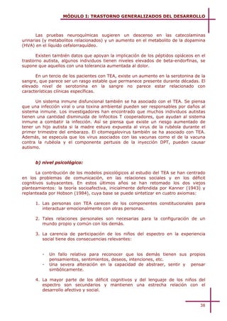 MÓDULO I: TRASTORNO GENERALIZADOS DEL DESARROLLO



       Las pruebas neuroquímicas sugieren un descenso en las catecolaminas
urinarias (y metabolitos relacionados) y un aumento en el metabolito de la dopamina
(HVA) en el líquido cefalorraquídeo.

       Existen también datos que apoyan la implicación de los péptidos opiáceos en el
trastorno autista, algunos individuos tienen niveles elevados de beta-endorfinas, se
supone que aquellos con una tolerancia aumentada al dolor.

      En un tercio de los pacientes con TEA, existe un aumento en la serotonina de la
sangre, que parece ser un rasgo estable que permanece presente durante décadas. El
elevado nivel de serotonina en la sangre no parece estar relacionado con
características clínicas específicas.

      Un sistema inmune disfuncional también se ha asociado con el TEA. Se piensa
que una infección viral o una toxina ambiental pueden ser responsables por daños al
sistema inmune. Los investigadores han encontrado que muchos individuos autistas
tienen una cantidad disminuida de linfocitos T cooperadores, que ayudan al sistema
inmune a combatir la infección. Así se piensa que existe un riesgo aumentado de
tener un hijo autista si la madre estuvo expuesta al virus de la rubéola durante el
primer trimestre del embarazo. El citomegalovirus también se ha asociado con TEA.
Además, se especula que los virus asociados con las vacunas como el de la vacuna
contra la rubéola y el componente pertusis de la inyección DPT, pueden causar
autismo.


      b) nivel psicológico:

       La contribución de los modelos psicológicos al estudio del TEA se han centrado
en los problemas de comunicación, en las relaciones sociales y en los déficit
cognitivos subyacentes. En estos últimos años se han retomado los dos viejos
planteamientos: la teoría socioafectiva, inicialmente defendida por Kanner (1943) y
replanteada por Hobson (1984), cuya base se puede sintetizar en cuatro axiomas:

      1. Las personas con TEA carecen de los componentes constitucionales para
         interactuar emocionalmente con otras personas.

      2. Tales relaciones personales son necesarias para la configuración de un
         mundo propio y común con los demás.

      3. La carencia de participación de los niños del espectro en la experiencia
         social tiene dos consecuencias relevantes:


         -   Un fallo relativo para reconocer que los demás tienen sus propios
             pensamientos, sentimientos, deseos, intenciones, etc.
         -   Una severa alteración en la capacidad de abstraer, sentir y pensar
             simbólicamente.

      4. La mayor parte de los déficit cognitivos y del lenguaje de los niños del
         espectro son secundarios y mantienen una estrecha relación con el
         desarrollo afectivo y social.


                                                                                  38
 