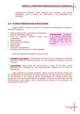 MÓDULO I: TRASTORNO GENERALIZADOS DEL DESARROLLO



         antiguamente llamados “idiots savants”), por ejemplo, muy buenas
         capacidades para la música, las matemáticas o las habilidades viso-
         espaciales.




5.4. CARACTERÍSTICAS ASOCIADAS
      Según el DSM-IV (1994) y la DSM-IV TR (2002) las características asociadas al
síndrome autista son:

!   Retardo Mental (75%, generalmente moderado).
!   Perfil de habilidades disfásico.                     Impulsividad: Tendencia
!   Nivel de lenguaje receptivo menor que                a la reacción espontánea,
    comprensivo.                                         contrario a los procesos de
!   Hiperactividad.                                      reflexión. Guiado más por
!   Corto período de atención.                           lo afectivo que por lo
!   Impulsividad.                                        racional.
!   Agresividad.
!   Conductas autoagresivas.
!   Pataletas, particularmente en niños pequeños.


      Otras características asociadas al síndrome son:


!   Trastornos del sueño: Los trastornos más comunes son: Dificultad en quedarse
    dormidos ,despertar frecuente durante el sueño, despertar temprano y enuresis
    nocturna.

!   Aprendizaje: Dadas todas las características y áreas de dificultad, resulta
    aparente que el individuo con TEA experimentara problemas en las áreas de
    aprendizaje.

       Estos problemas se pueden complicar debido al grado de retraso mental. Así,
las características de aprendizaje de algunas personas con TEA pueden ser similares a
las de individuos a los cuales se les ha diagnosticado con retardo mental, pero
agregando a esto los impedimentos de los autistas, individuos que presentan mas alto
funcionamiento pero pueden tener características similares a las personas con
incapacidad de aprendizaje.




                                                                                   54
 