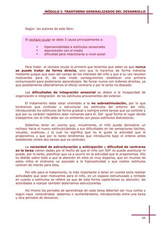 MÓDULO I: TRASTORNO GENERALIZADOS DEL DESARROLLO




      Según los autores de este libro:


      El rechazo ocular se debe 3 causa principalmente a:

              !    hipersensibilidad a estímulos sensoriales
              !    desconexión con el medio
              !    dificultad para relacionarse a nivel social



      Para tratar el rechazo ocular lo primero que tenemos que saber es que nunca
se puede tratar de forma directa, sino que lo haremos de forma indirecta
mediante juegos que sean del campo de los intereses del niño y que a su vez resulten
motivantes para él, de este modo conseguiremos establecer una primera
comunicación para posteriores aprendizajes. No forzar nunca con órdenes directas, ya
que posiblemente obtendríamos el efecto contrario y por lo tanto no deseado.

      Las dificultades de integración sensorial se deben a la incapacidad de
organización e integración de los estímulos provienientes del exterior.

      El tratamiento debe estar orientado a la no sobrestimulación, por lo que
tendremos que controlar y estructurar los estímulos del entorno del niño,
introduciendo los estímulos de forma gradual y siempre entre tareas que ya controle y
que por su carácter repetitivo sean rutinarias para él. Del igual forma el lugar donde
trabajemos con el niño debe ser un ambiente con pocos estímulos distractores.

       Debemos tener en cuenta que, inicialmente, el niño puede demostrar un
rechazo hacia el nuevo estímulo(debido a sus dificultades en las sensaciones tactiles,
visuales, auditivas...) lo cual no significa que no le guste la actividad que le
proponemos y que por lo tanto tendremos que introducirla bajo el criterio antes
establecido (entre dos tareas que ya controle).

      La necesidad de estructuración y anticipación y dificultad de centrarse
en la tarea vienen dadas por el hecho de que el niño con SXF no puede aventurar ni
puede, por lo tanto, planificar que va a ocurrir en la actividad que le proponemos. Ello
es debido sobre todo a que la atención en ellos es muy dispersa, que en muchos de
estos niños el síndrome va asociado a la hiperactividad y que ciertos estímulos
carecen de interés para ellos.

       Por ello para el tratamiento, lo más importante a tener en cuenta sería realizar
actividades que sean motivantes para el niño, en un espacio estructurado y limitado
en cuanto a estímulos se refiere ya que de esta forma captaríamos su atención; las
actividades a realizar también deberíamos estructurarlas.

       Así mismo los periodos de aprendizaje de cada tarea deberían ser muy cortos y
según vaya conociéndola debemos ir aumentándolos, introduciendo entre una tarea
y otra periodos de descanso.




                                                                                     66
 