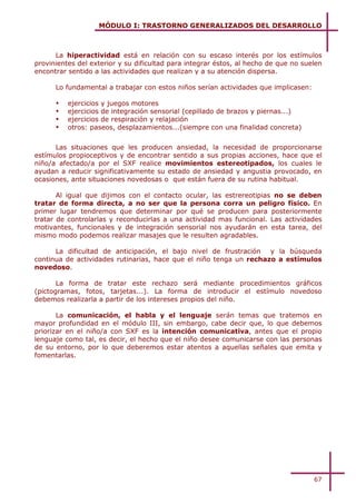 MÓDULO I: TRASTORNO GENERALIZADOS DEL DESARROLLO



      La hiperactividad está en relación con su escaso interés por los estímulos
provinientes del exterior y su dificultad para integrar éstos, al hecho de que no suelen
encontrar sentido a las actividades que realizan y a su atención dispersa.

      Lo fundamental a trabajar con estos niños serían actividades que implicasen:

      !   ejercicios y juegos motores
      !   ejercicios de integración sensorial (cepillado de brazos y piernas...)
      !   ejercicios de respiración y relajación
      !   otros: paseos, desplazamientos...(siempre con una finalidad concreta)


      Las situaciones que les producen ansiedad, la necesidad de proporcionarse
estímulos propioceptivos y de encontrar sentido a sus propias acciones, hace que el
niño/a afectado/a por el SXF realice movimientos estereotipados, los cuales le
ayudan a reducir significativamente su estado de ansiedad y angustia provocado, en
ocasiones, ante situaciones novedosas o que están fuera de su rutina habitual.

       Al igual que dijimos con el contacto ocular, las estrereotipias no se deben
tratar de forma directa, a no ser que la persona corra un peligro físico. En
primer lugar tendremos que determinar por qué se producen para posteriormente
tratar de controlarlas y reconducirlas a una actividad mas funcional. Las actividades
motivantes, funcionales y de integración sensorial nos ayudarán en esta tarea, del
mismo modo podemos realizar masajes que le resulten agradables.

      La dificultad de anticipación, el bajo nivel de frustración y la búsqueda
continua de actividades rutinarias, hace que el niño tenga un rechazo a estímulos
novedoso.

       La forma de tratar este rechazo será mediante procedimientos gráficos
(pictogramas, fotos, tarjetas...). La forma de introducir el estímulo novedoso
debemos realizarla a partir de los intereses propios del niño.

       La comunicación, el habla y el lenguaje serán temas que tratemos en
mayor profundidad en el módulo III, sin embargo, cabe decir que, lo que debemos
priorizar en el niño/a con SXF es la intención comunicativa, antes que el propio
lenguaje como tal, es decir, el hecho que el niño desee comunicarse con las personas
de su entorno, por lo que deberemos estar atentos a aquellas señales que emita y
fomentarlas.




                                                                                     67
 