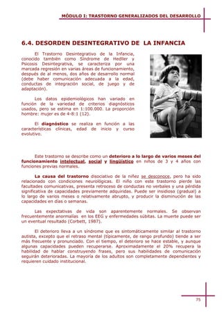 MÓDULO I: TRASTORNO GENERALIZADOS DEL DESARROLLO




6.4. DESORDEN DESINTEGRATIVO DE LA INFANCIA
       El Trastorno Desintegrativo de la Infancia,
conocido también como Síndrome de Hedller y
Psicosis Desintegrativa, se caracteriza por una
marcada regresión en varias áreas de funcionamiento,
después de al menos, dos años de desarrollo normal
(debe haber comunicación adecuada a la edad,
conductas de integración social, de juego y de
adaptación).

      Los datos epidemiológicos han variado en
función de la variedad de criterios diagnósticos
usados, pero se estima en 1:100.000. La proporción
hombre: mujer es de 4-8:1 (12).

      El diagnóstico se realiza en función a las
características clínicas, edad de inicio y curso
evolutivo.




      Este trastorno se describe como un deterioro a lo largo de varios meses del
funcionamiento intelectual, social y lingüístico en niños de 3 y 4 años con
funciones previas normales.

        La causa del trastorno disociativo de la niñez se desconoce, pero ha sido
relacionado con condiciones neurológicas. El niño con este trastorno pierde las
facultades comunicativas, presenta retroceso de conductas no verbales y una pérdida
significativa de capacidades previamente adquiridas. Puede ser insidioso (gradual) a
lo largo de varios meses o relativamente abrupto, y producir la disminución de las
capacidades en días o semanas.

      Las expectativas de vida son aparentemente normales. Se observan
frecuentemente anormalías en los EEG y enfermedades súbitas. La muerte puede ser
un eventual resultado (Corbett, 1987).

       El deterioro lleva a un síndrome que es sintomáticamente similar al trastorno
autista, excepto que el retraso mental (típicamente, de rango profundo) tiende a ser
más frecuente y pronunciado. Con el tiempo, el deterioro se hace estable, y aunque
algunas capacidades pueden recuperarse. Aproximadamente el 20% recupera la
habilidad de hablar construyendo frases, pero sus habilidades de comunicación
seguirán deterioradas. La mayoría de los adultos son completamente dependientes y
requieren cuidado institucional.




                                                                                 75
 