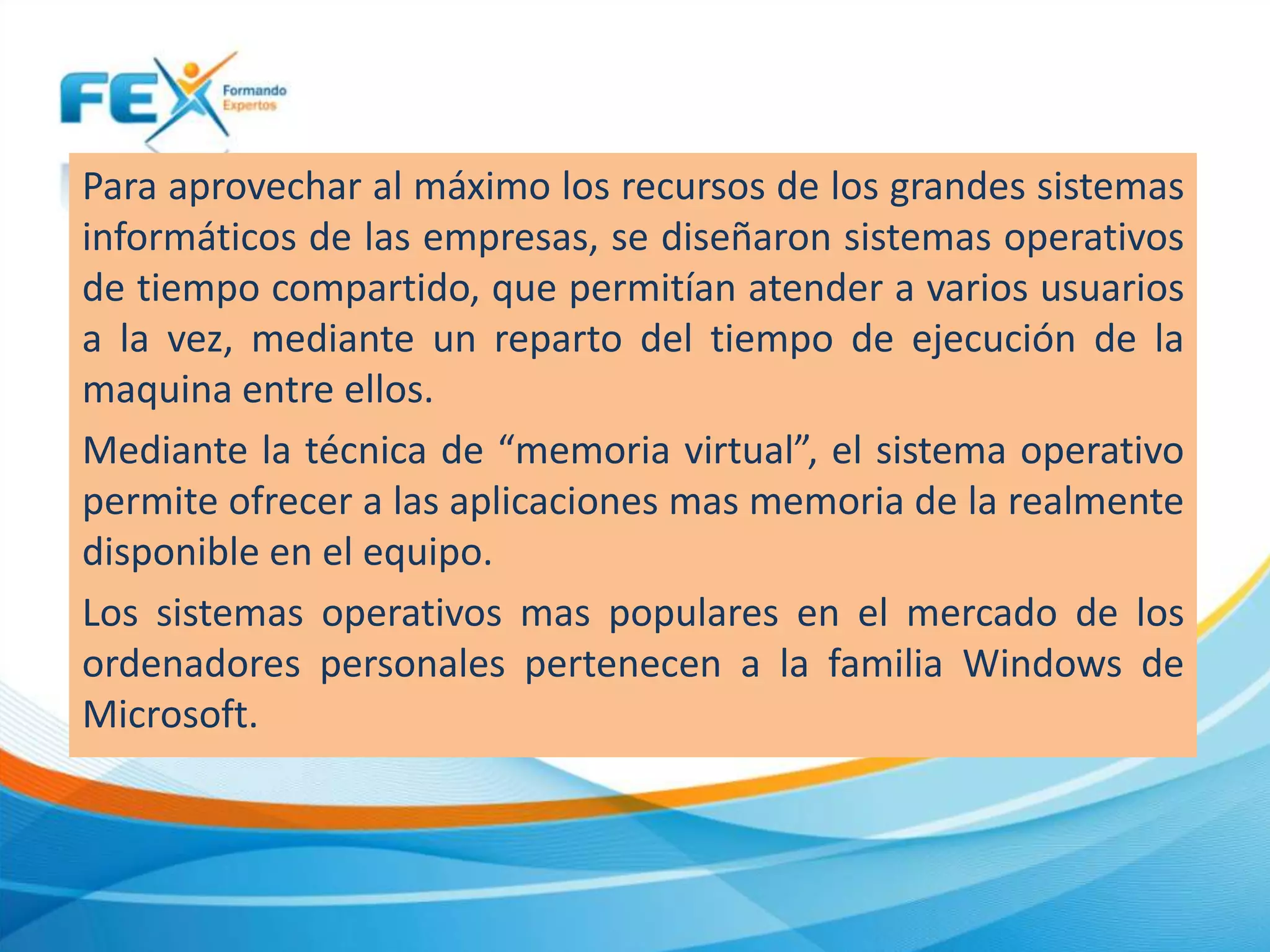 Para aprovechar al máximo los recursos de los grandes sistemas
informáticos de las empresas, se diseñaron sistemas operativos
de tiempo compartido, que permitían atender a varios usuarios
a la vez, mediante un reparto del tiempo de ejecución de la
maquina entre ellos.
Mediante la técnica de “memoria virtual”, el sistema operativo
permite ofrecer a las aplicaciones mas memoria de la realmente
disponible en el equipo.
Los sistemas operativos mas populares en el mercado de los
ordenadores personales pertenecen a la familia Windows de
Microsoft.
 
