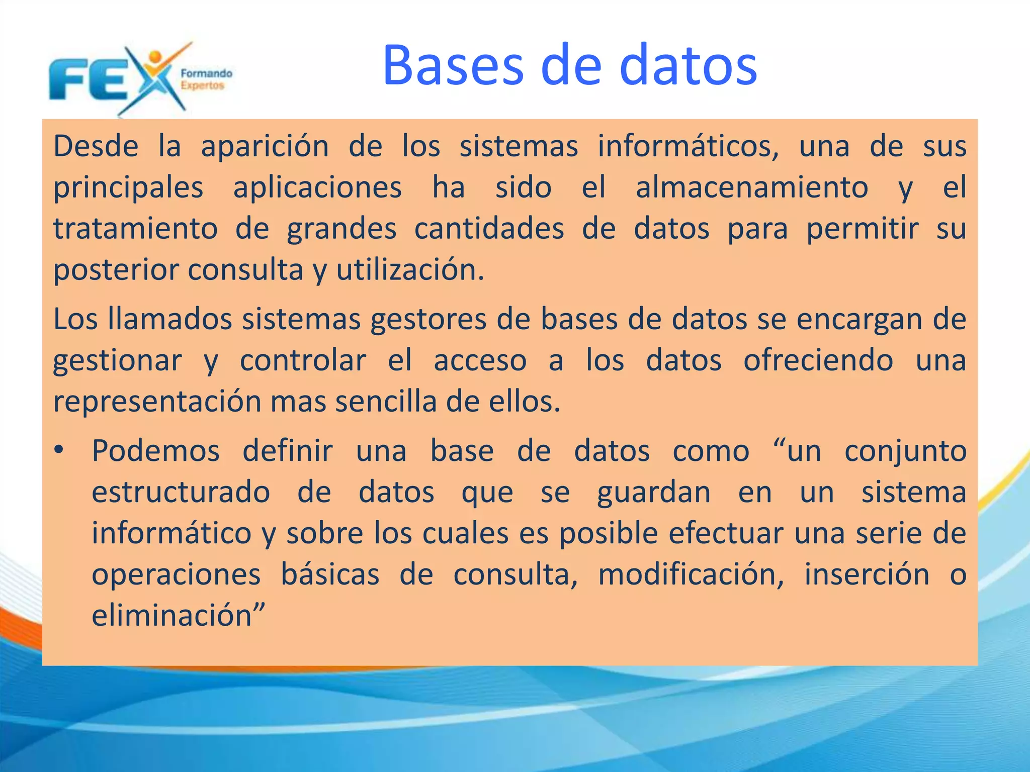 Bases de datos
Desde la aparición de los sistemas informáticos, una de sus
principales aplicaciones ha sido el almacenamiento y el
tratamiento de grandes cantidades de datos para permitir su
posterior consulta y utilización.
Los llamados sistemas gestores de bases de datos se encargan de
gestionar y controlar el acceso a los datos ofreciendo una
representación mas sencilla de ellos.
• Podemos definir una base de datos como “un conjunto
estructurado de datos que se guardan en un sistema
informático y sobre los cuales es posible efectuar una serie de
operaciones básicas de consulta, modificación, inserción o
eliminación”
 