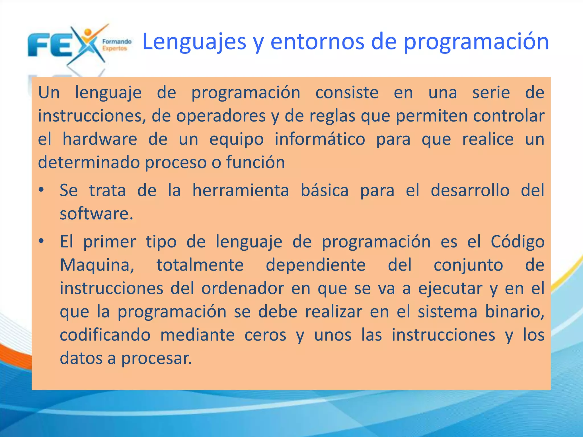 Lenguajes y entornos de programación
Un lenguaje de programación consiste en una serie de
instrucciones, de operadores y de reglas que permiten controlar
el hardware de un equipo informático para que realice un
determinado proceso o función
• Se trata de la herramienta básica para el desarrollo del
software.
• El primer tipo de lenguaje de programación es el Código
Maquina, totalmente dependiente del conjunto de
instrucciones del ordenador en que se va a ejecutar y en el
que la programación se debe realizar en el sistema binario,
codificando mediante ceros y unos las instrucciones y los
datos a procesar.
 