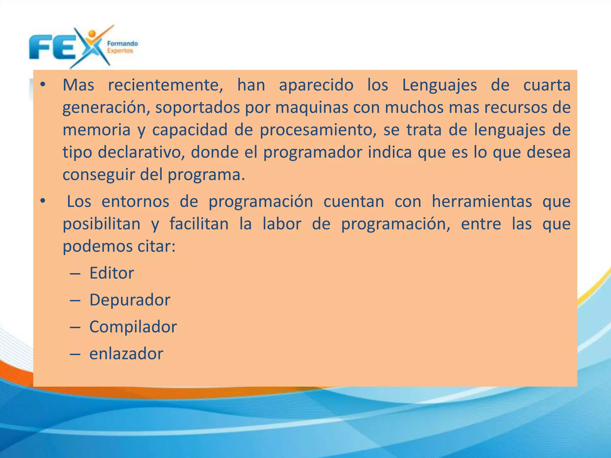 • Mas recientemente, han aparecido los Lenguajes de cuarta
generación, soportados por maquinas con muchos mas recursos de
memoria y capacidad de procesamiento, se trata de lenguajes de
tipo declarativo, donde el programador indica que es lo que desea
conseguir del programa.
• Los entornos de programación cuentan con herramientas que
posibilitan y facilitan la labor de programación, entre las que
podemos citar:
– Editor
– Depurador
– Compilador
– enlazador
 