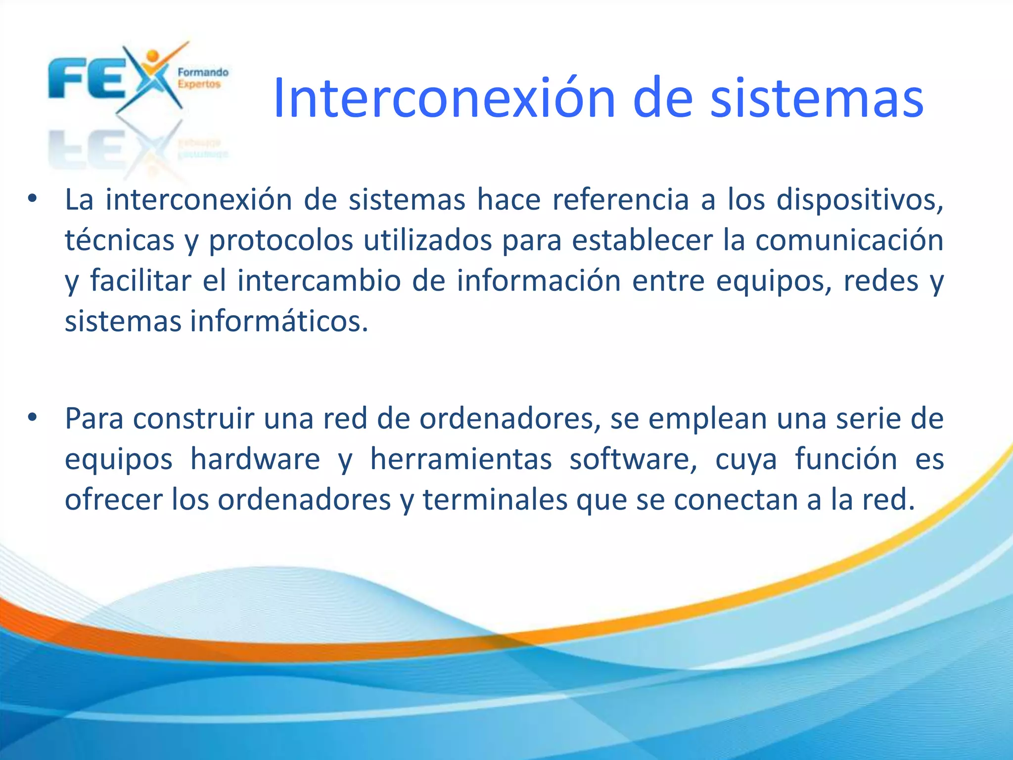 Interconexión de sistemas
• La interconexión de sistemas hace referencia a los dispositivos,
técnicas y protocolos utilizados para establecer la comunicación
y facilitar el intercambio de información entre equipos, redes y
sistemas informáticos.
• Para construir una red de ordenadores, se emplean una serie de
equipos hardware y herramientas software, cuya función es
ofrecer los ordenadores y terminales que se conectan a la red.
 