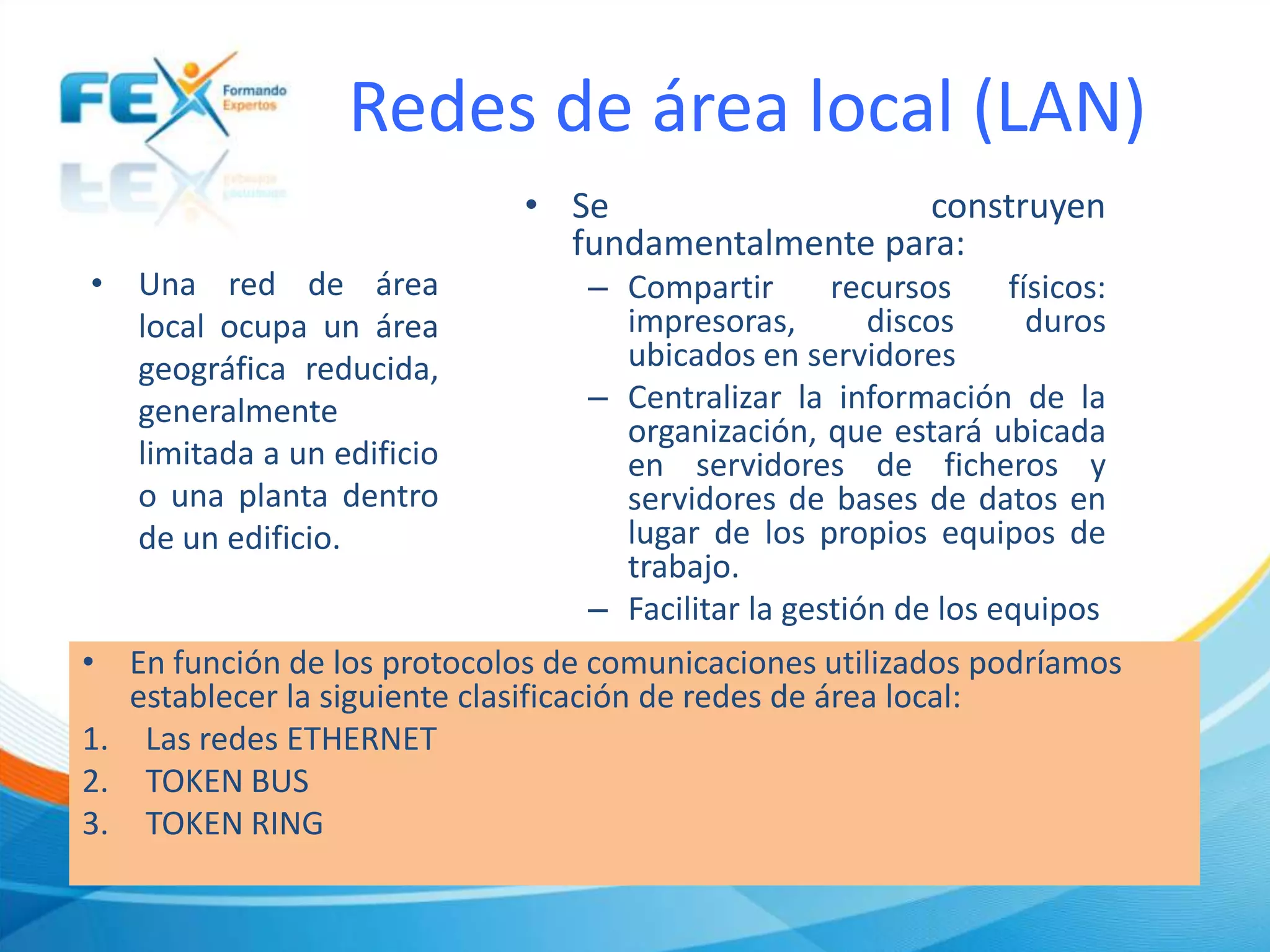 Redes de área local (LAN)
• Una red de área
local ocupa un área
geográfica reducida,
generalmente
limitada a un edificio
o una planta dentro
de un edificio.
• En función de los protocolos de comunicaciones utilizados podríamos
establecer la siguiente clasificación de redes de área local:
1. Las redes ETHERNET
2. TOKEN BUS
3. TOKEN RING
• Se construyen
fundamentalmente para:
– Compartir recursos físicos:
impresoras, discos duros
ubicados en servidores
– Centralizar la información de la
organización, que estará ubicada
en servidores de ficheros y
servidores de bases de datos en
lugar de los propios equipos de
trabajo.
– Facilitar la gestión de los equipos
 
