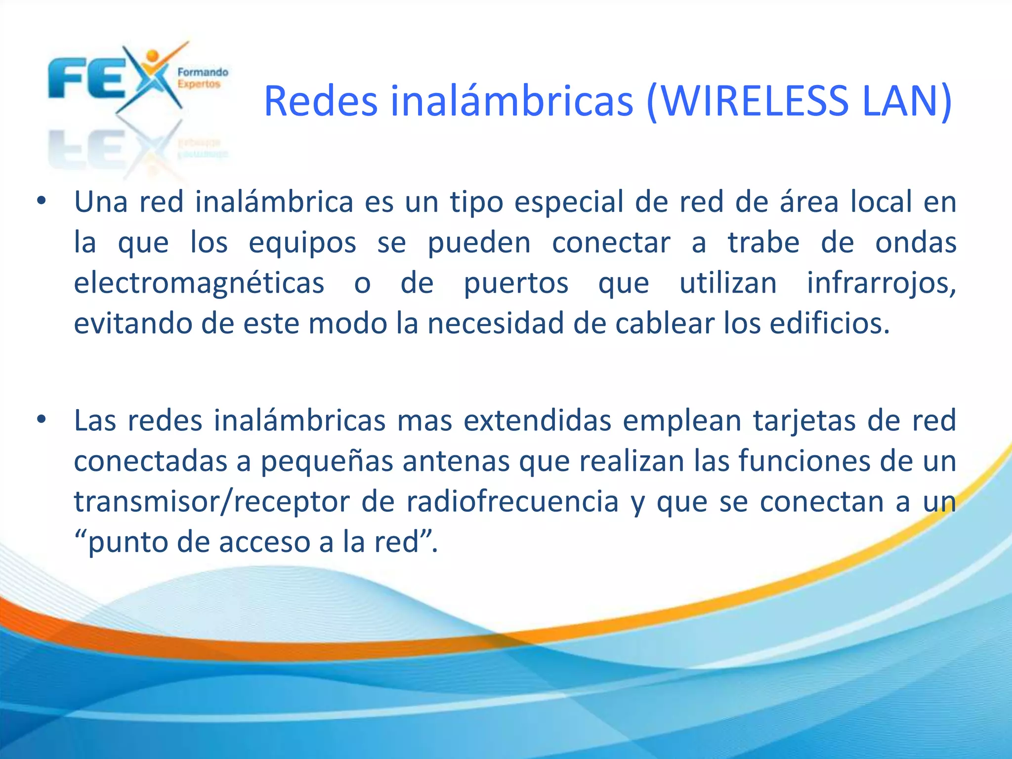 Redes inalámbricas (WIRELESS LAN)
• Una red inalámbrica es un tipo especial de red de área local en
la que los equipos se pueden conectar a trabe de ondas
electromagnéticas o de puertos que utilizan infrarrojos,
evitando de este modo la necesidad de cablear los edificios.
• Las redes inalámbricas mas extendidas emplean tarjetas de red
conectadas a pequeñas antenas que realizan las funciones de un
transmisor/receptor de radiofrecuencia y que se conectan a un
“punto de acceso a la red”.
 