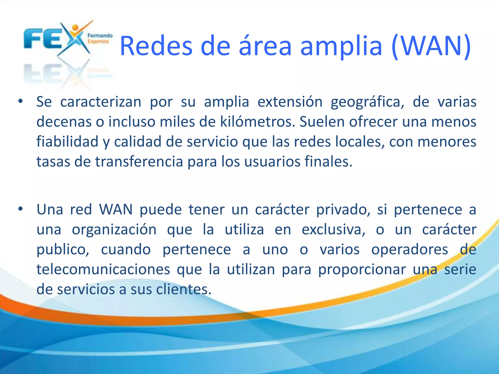 Redes de área amplia (WAN)
• Se caracterizan por su amplia extensión geográfica, de varias
decenas o incluso miles de kilómetros. Suelen ofrecer una menos
fiabilidad y calidad de servicio que las redes locales, con menores
tasas de transferencia para los usuarios finales.
• Una red WAN puede tener un carácter privado, si pertenece a
una organización que la utiliza en exclusiva, o un carácter
publico, cuando pertenece a uno o varios operadores de
telecomunicaciones que la utilizan para proporcionar una serie
de servicios a sus clientes.
 