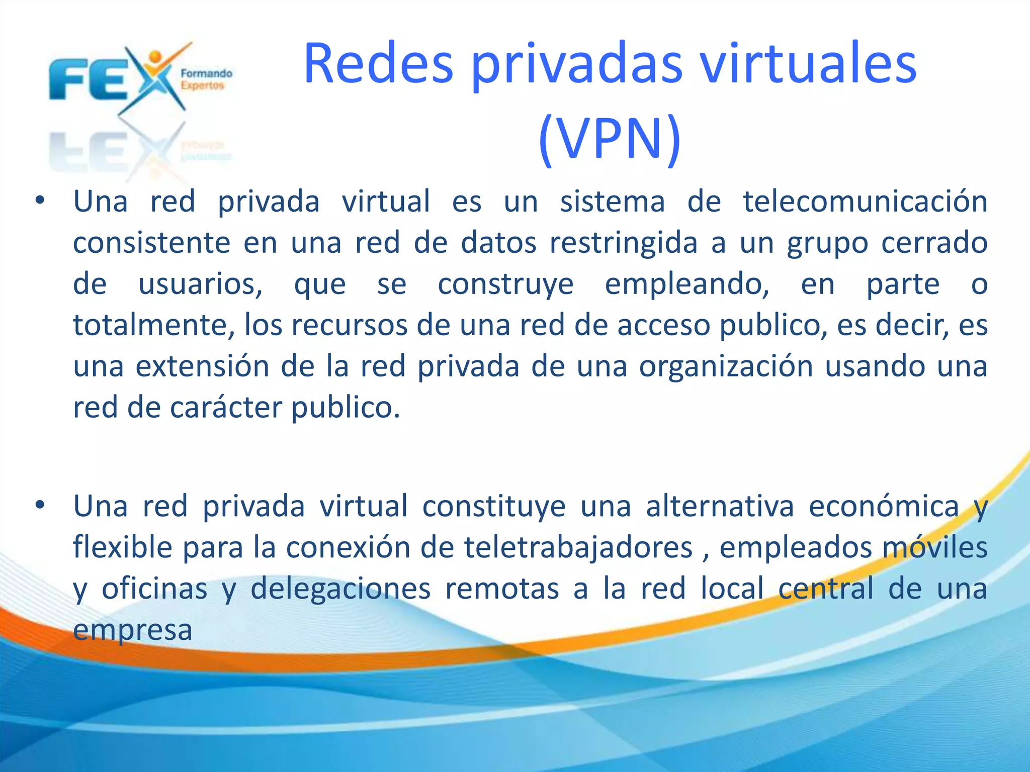 Redes privadas virtuales
(VPN)
• Una red privada virtual es un sistema de telecomunicación
consistente en una red de datos restringida a un grupo cerrado
de usuarios, que se construye empleando, en parte o
totalmente, los recursos de una red de acceso publico, es decir, es
una extensión de la red privada de una organización usando una
red de carácter publico.
• Una red privada virtual constituye una alternativa económica y
flexible para la conexión de teletrabajadores , empleados móviles
y oficinas y delegaciones remotas a la red local central de una
empresa
 