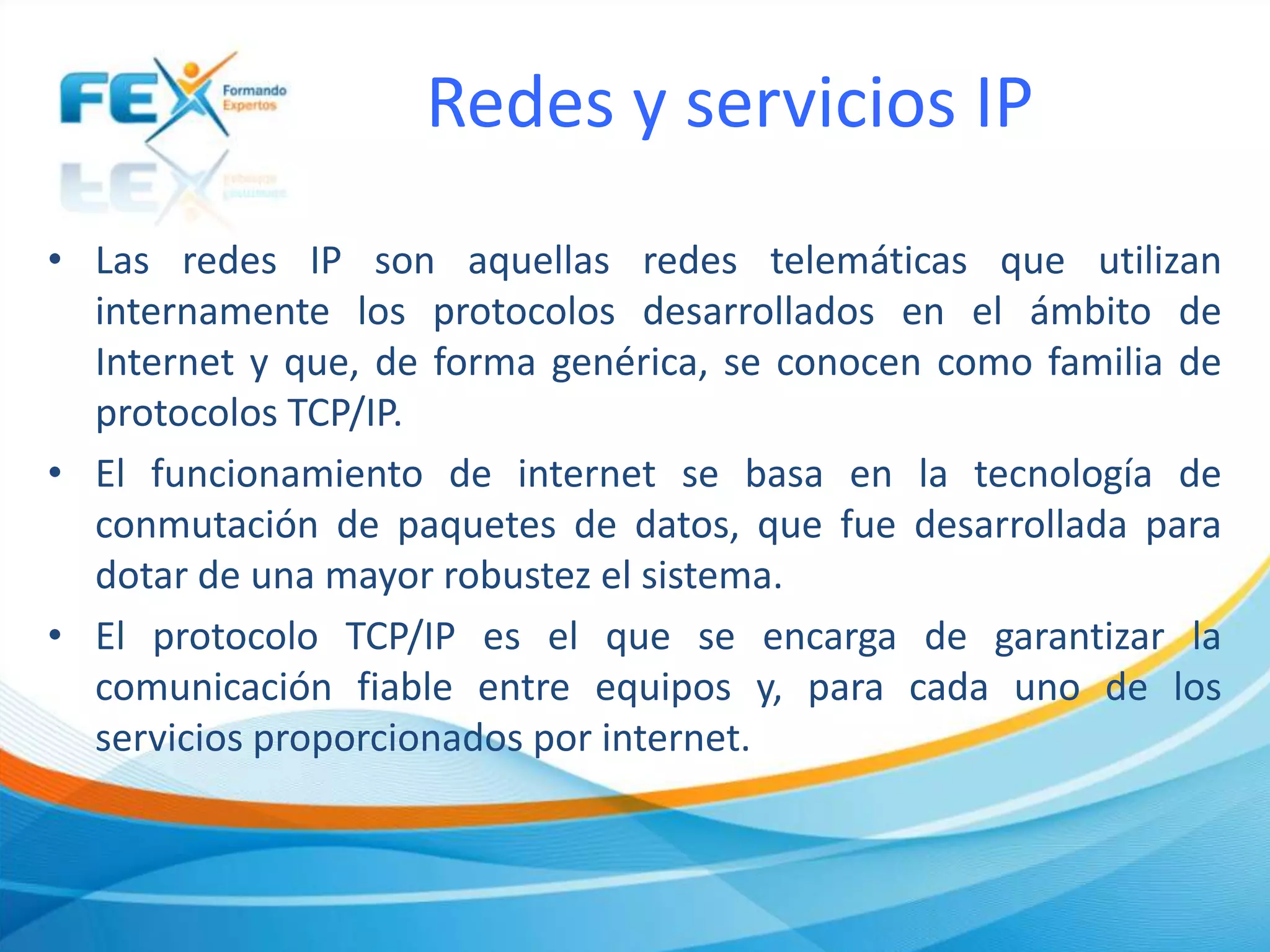 Redes y servicios IP
• Las redes IP son aquellas redes telemáticas que utilizan
internamente los protocolos desarrollados en el ámbito de
Internet y que, de forma genérica, se conocen como familia de
protocolos TCP/IP.
• El funcionamiento de internet se basa en la tecnología de
conmutación de paquetes de datos, que fue desarrollada para
dotar de una mayor robustez el sistema.
• El protocolo TCP/IP es el que se encarga de garantizar la
comunicación fiable entre equipos y, para cada uno de los
servicios proporcionados por internet.
 