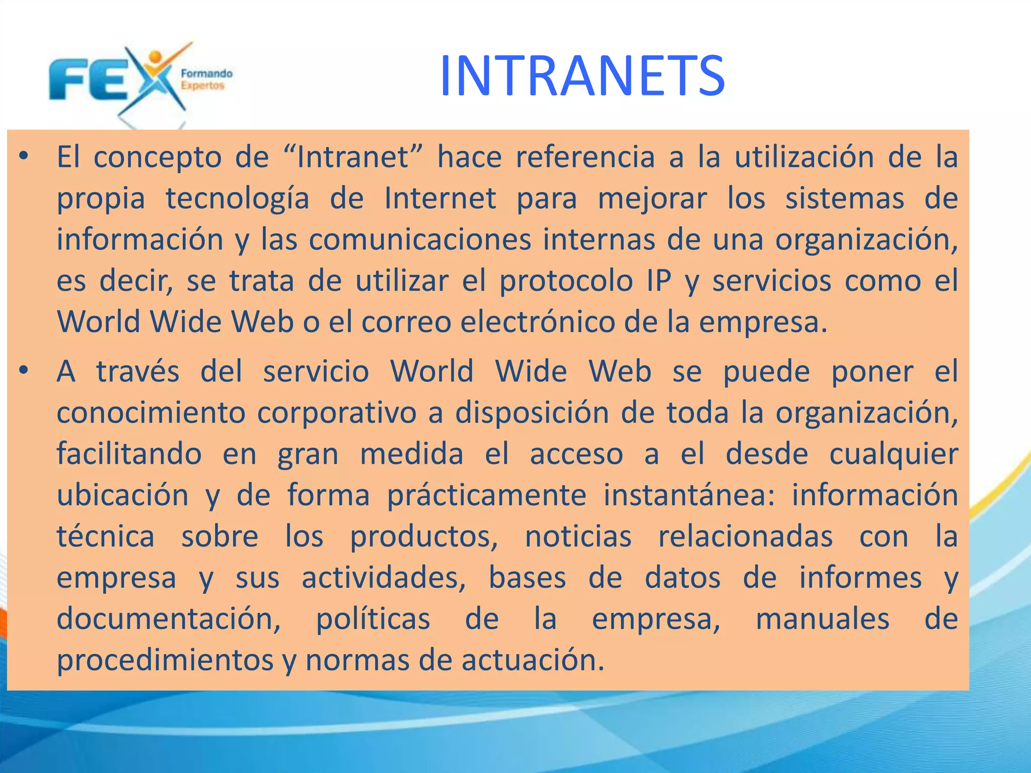 INTRANETS
• El concepto de “Intranet” hace referencia a la utilización de la
propia tecnología de Internet para mejorar los sistemas de
información y las comunicaciones internas de una organización,
es decir, se trata de utilizar el protocolo IP y servicios como el
World Wide Web o el correo electrónico de la empresa.
• A través del servicio World Wide Web se puede poner el
conocimiento corporativo a disposición de toda la organización,
facilitando en gran medida el acceso a el desde cualquier
ubicación y de forma prácticamente instantánea: información
técnica sobre los productos, noticias relacionadas con la
empresa y sus actividades, bases de datos de informes y
documentación, políticas de la empresa, manuales de
procedimientos y normas de actuación.
 