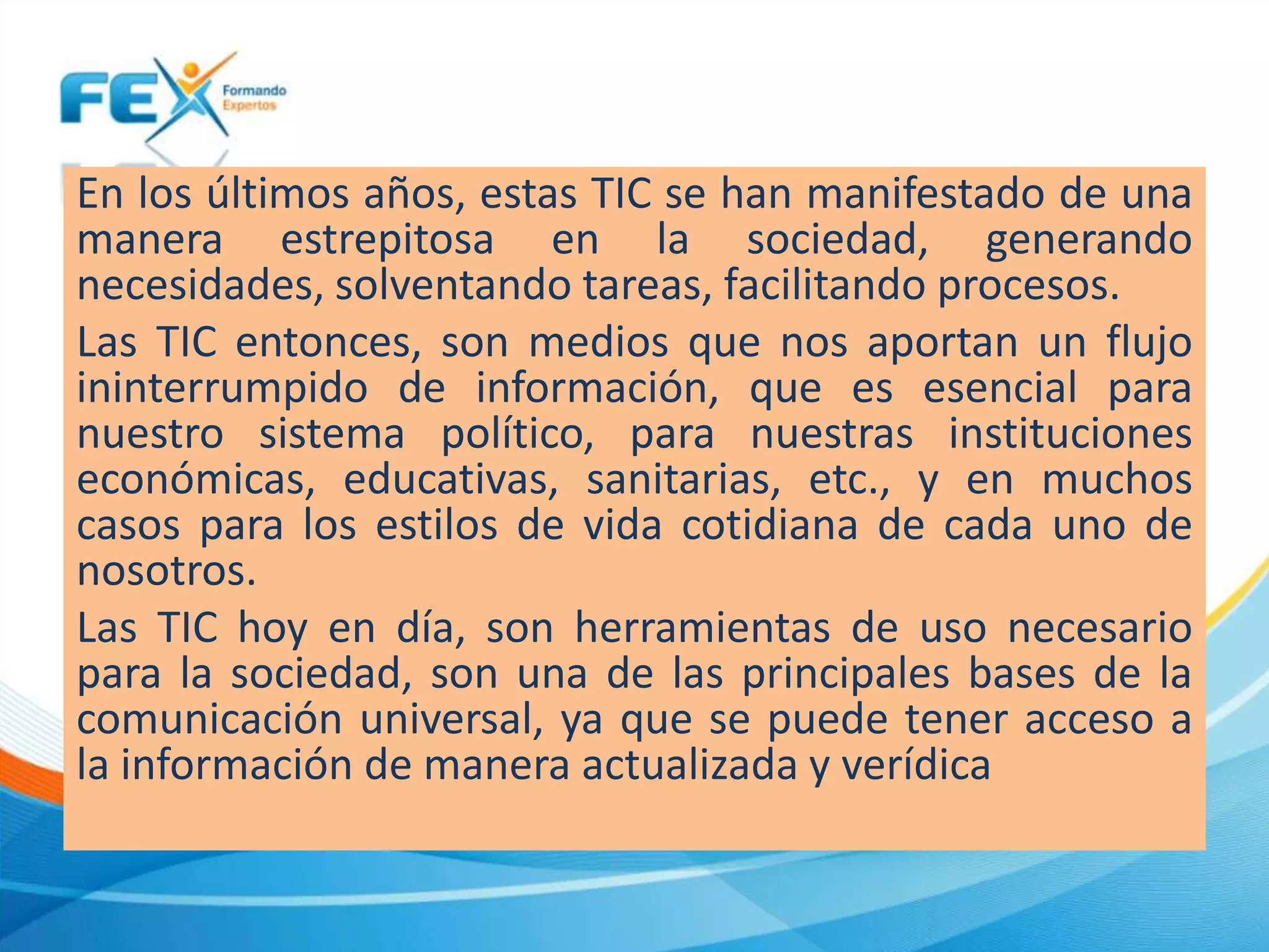 En los últimos años, estas TIC se han manifestado de una
manera estrepitosa en la sociedad, generando
necesidades, solventando tareas, facilitando procesos.
Las TIC entonces, son medios que nos aportan un flujo
ininterrumpido de información, que es esencial para
nuestro sistema político, para nuestras instituciones
económicas, educativas, sanitarias, etc., y en muchos
casos para los estilos de vida cotidiana de cada uno de
nosotros.
Las TIC hoy en día, son herramientas de uso necesario
para la sociedad, son una de las principales bases de la
comunicación universal, ya que se puede tener acceso a
la información de manera actualizada y verídica
 
