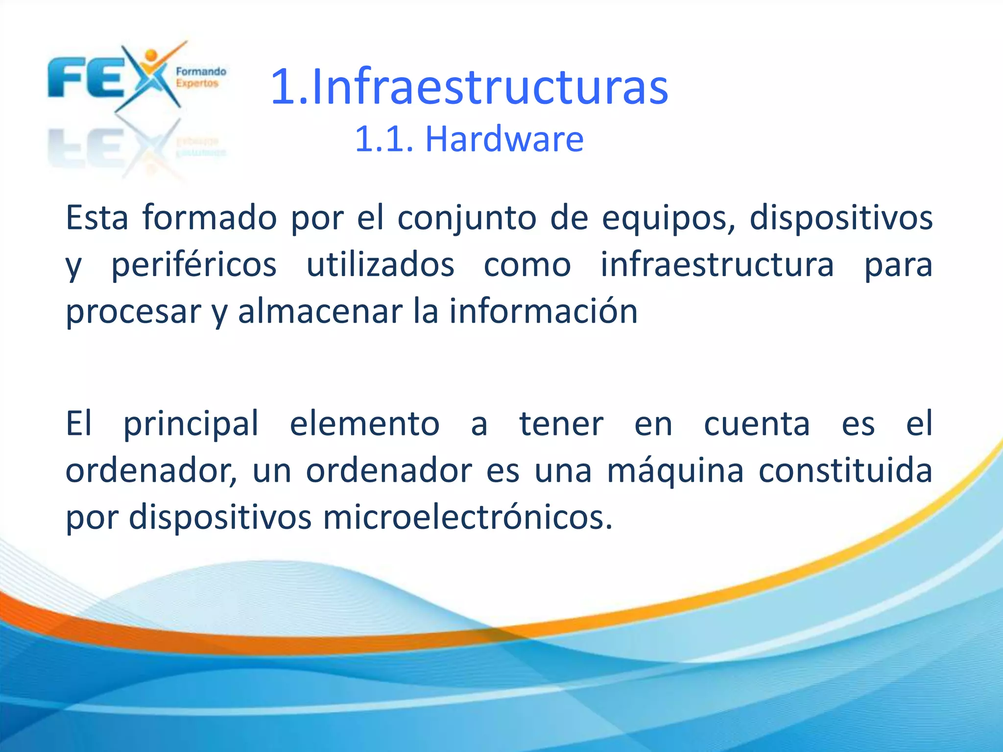 1.Infraestructuras
1.1. Hardware
Esta formado por el conjunto de equipos, dispositivos
y periféricos utilizados como infraestructura para
procesar y almacenar la información
El principal elemento a tener en cuenta es el
ordenador, un ordenador es una máquina constituida
por dispositivos microelectrónicos.
 