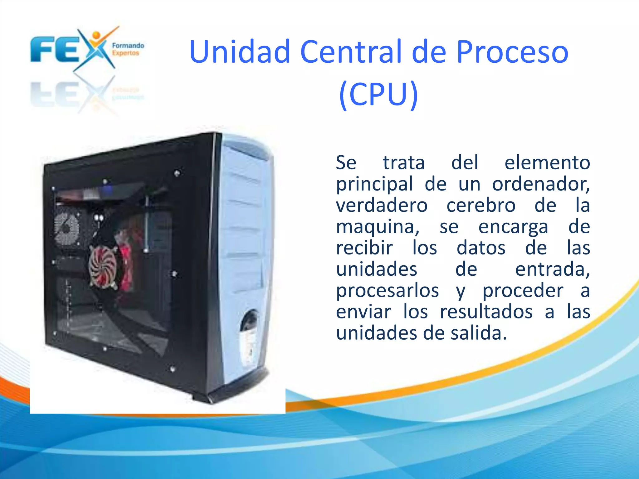 Unidad Central de Proceso
(CPU)
Se trata del elemento
principal de un ordenador,
verdadero cerebro de la
maquina, se encarga de
recibir los datos de las
unidades de entrada,
procesarlos y proceder a
enviar los resultados a las
unidades de salida.
 