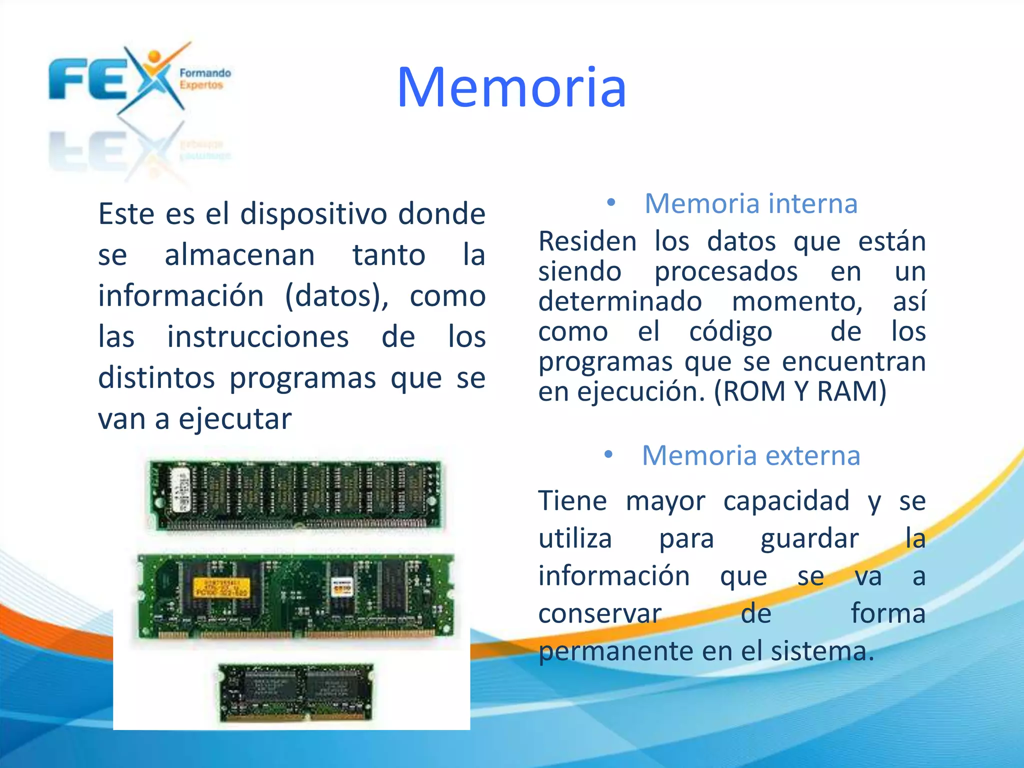 Memoria
Este es el dispositivo donde
se almacenan tanto la
información (datos), como
las instrucciones de los
distintos programas que se
van a ejecutar
• Memoria interna
Residen los datos que están
siendo procesados en un
determinado momento, así
como el código de los
programas que se encuentran
en ejecución. (ROM Y RAM)
• Memoria externa
Tiene mayor capacidad y se
utiliza para guardar la
información que se va a
conservar de forma
permanente en el sistema.
 