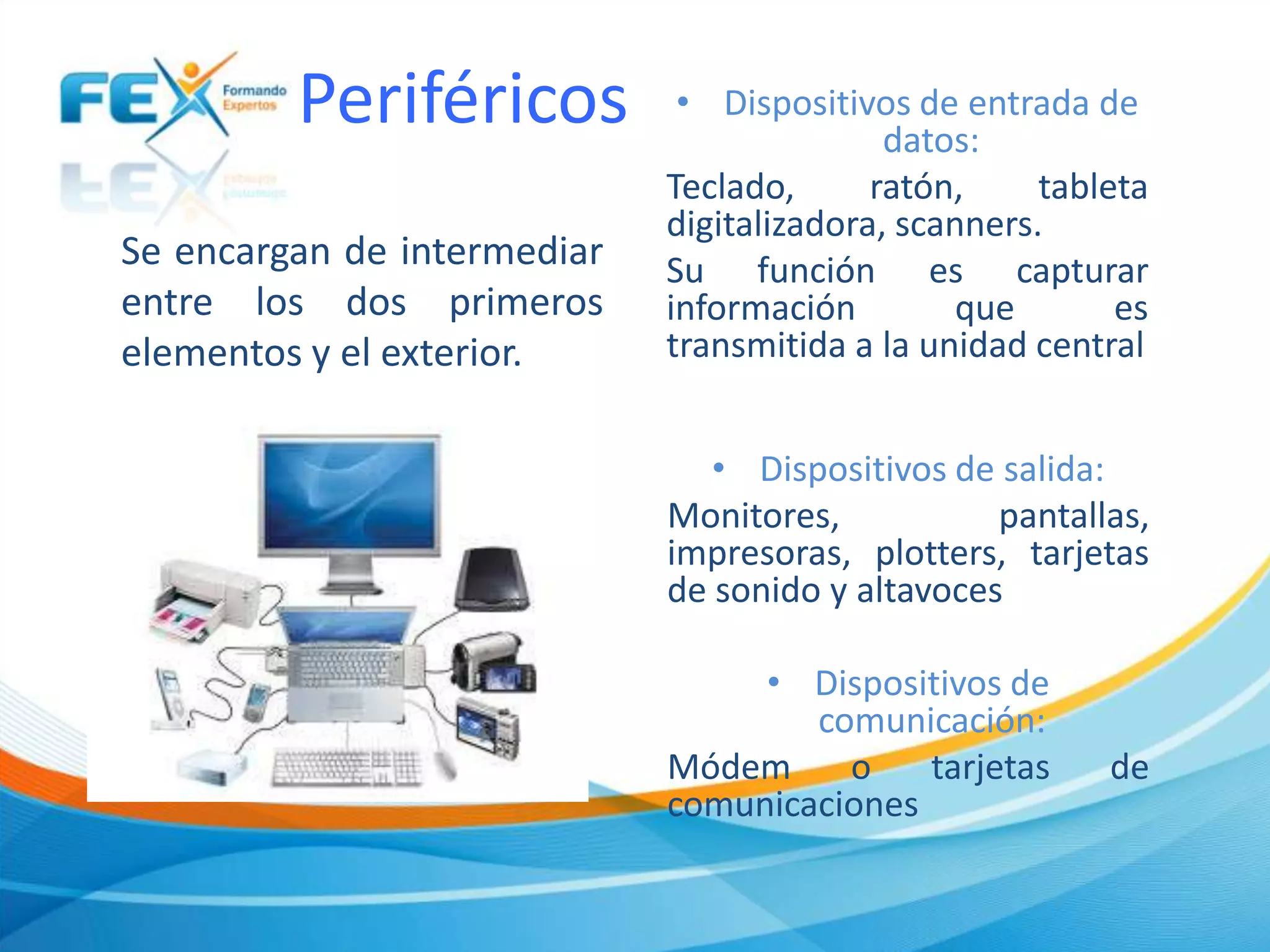 Periféricos
Se encargan de intermediar
entre los dos primeros
elementos y el exterior.
• Dispositivos de entrada de
datos:
Teclado, ratón, tableta
digitalizadora, scanners.
Su función es capturar
información que es
transmitida a la unidad central
• Dispositivos de salida:
Monitores, pantallas,
impresoras, plotters, tarjetas
de sonido y altavoces
• Dispositivos de
comunicación:
Módem o tarjetas de
comunicaciones
 