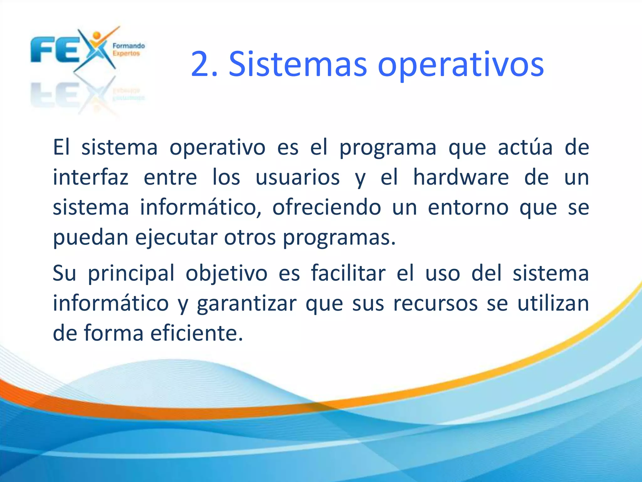 2. Sistemas operativos
El sistema operativo es el programa que actúa de
interfaz entre los usuarios y el hardware de un
sistema informático, ofreciendo un entorno que se
puedan ejecutar otros programas.
Su principal objetivo es facilitar el uso del sistema
informático y garantizar que sus recursos se utilizan
de forma eficiente.
 