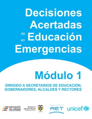 Decisiones
      Acertadas
       de
      Educación
       en


    Emergencias

                             Módulo 1
DIRIGIDO A SECRETARIOS DE EDUCACIÓN,
GOBERNADORES, ALCALDES Y RECTORES



               Ministerio de
         Educación Nacional
          República de Colombia
                                  Libertad y Orden
 