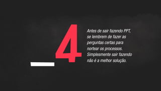 _4	
  
Antes de sair fazendo PPT,
se lembrem de fazer as
perguntas certas para
nortear os processos.
Simplesmente sair fazendo
não é a melhor solução.
 
