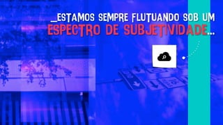 _estamos sempre flutuando sob um
espectro de subjetividade...
 